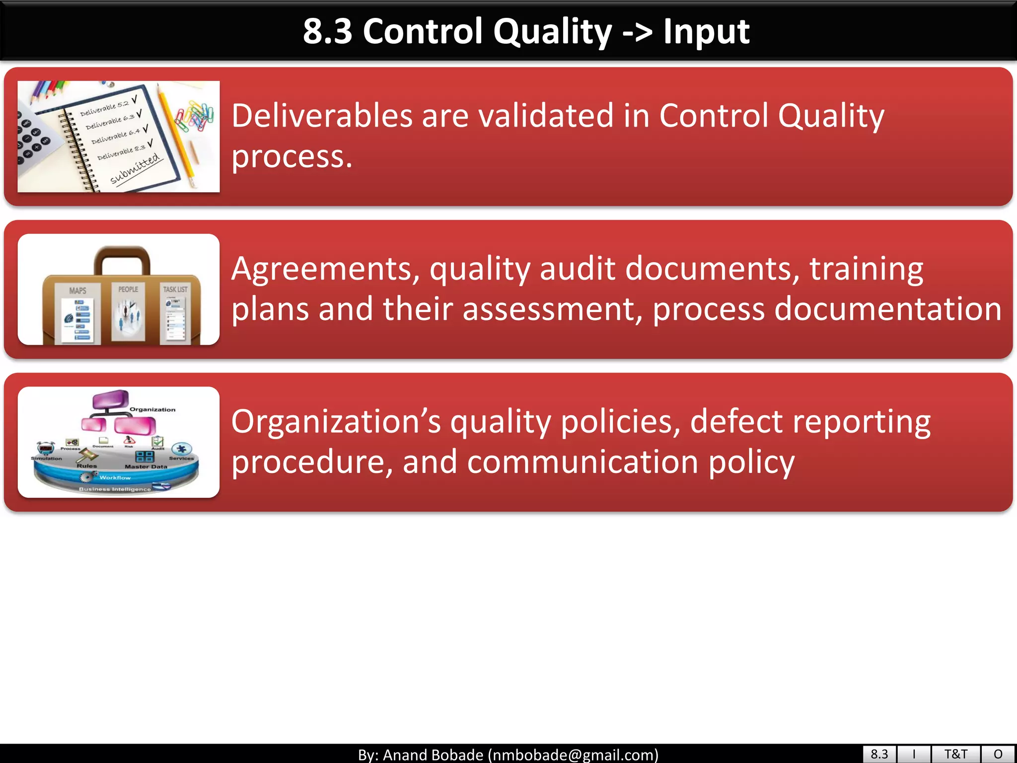 By: Anand Bobade (nmbobade@gmail.com)
8.3 Control Quality -> Input
Deliverables are validated in Control Quality
process.
Agreements, quality audit documents, training
plans and their assessment, process documentation
Organization’s quality policies, defect reporting
procedure, and communication policy
8.3 I T&T O
 
