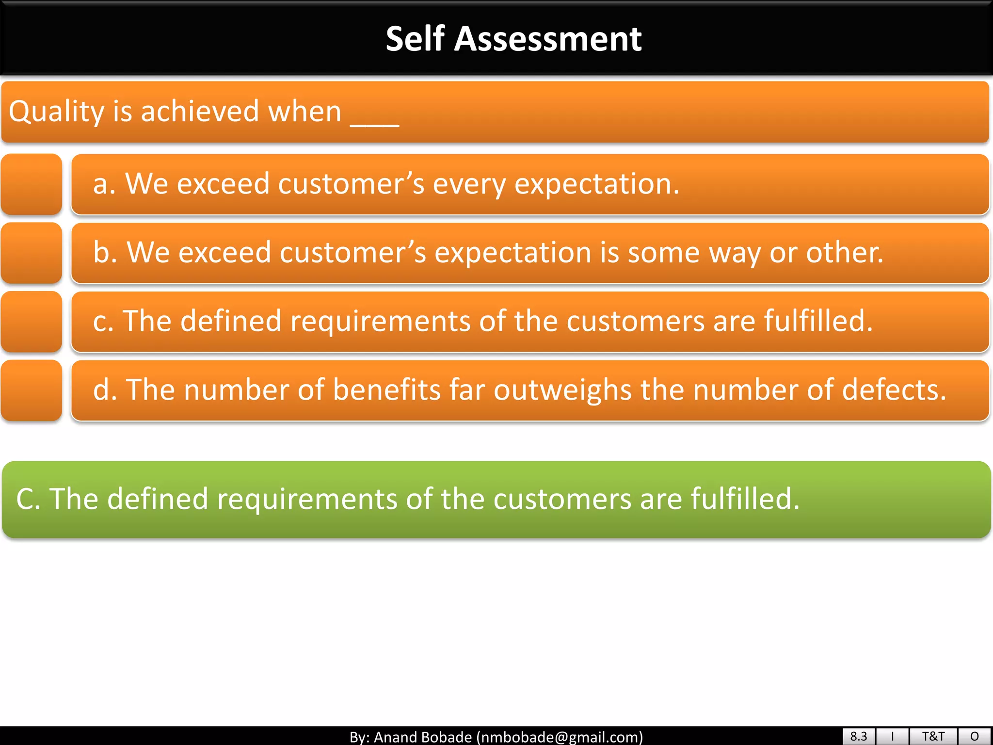 By: Anand Bobade (nmbobade@gmail.com)
Self Assessment
C. The defined requirements of the customers are fulfilled.
Quality is achieved when ___
a. We exceed customer’s every expectation.
b. We exceed customer’s expectation is some way or other.
c. The defined requirements of the customers are fulfilled.
d. The number of benefits far outweighs the number of defects.
8.3 I T&T O
 
