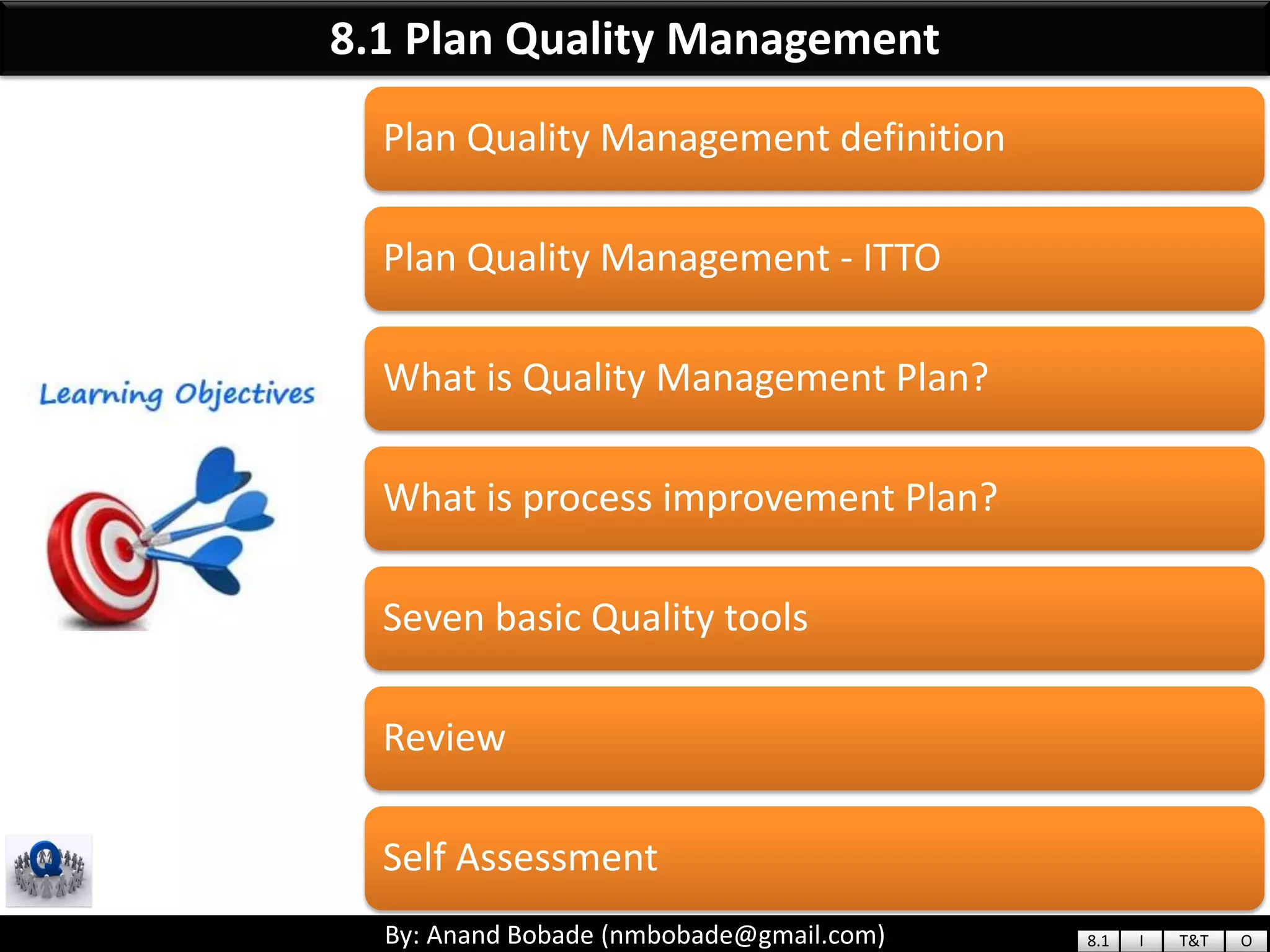 By: Anand Bobade (nmbobade@gmail.com)By: Anand Bobade (nmbobade@gmail.com)
8.1 Plan Quality Management
Plan Quality Management definition
Plan Quality Management - ITTO
What is Quality Management Plan?
What is process improvement Plan?
Seven basic Quality tools
Review
Self Assessment
8.1 I T&T O
 