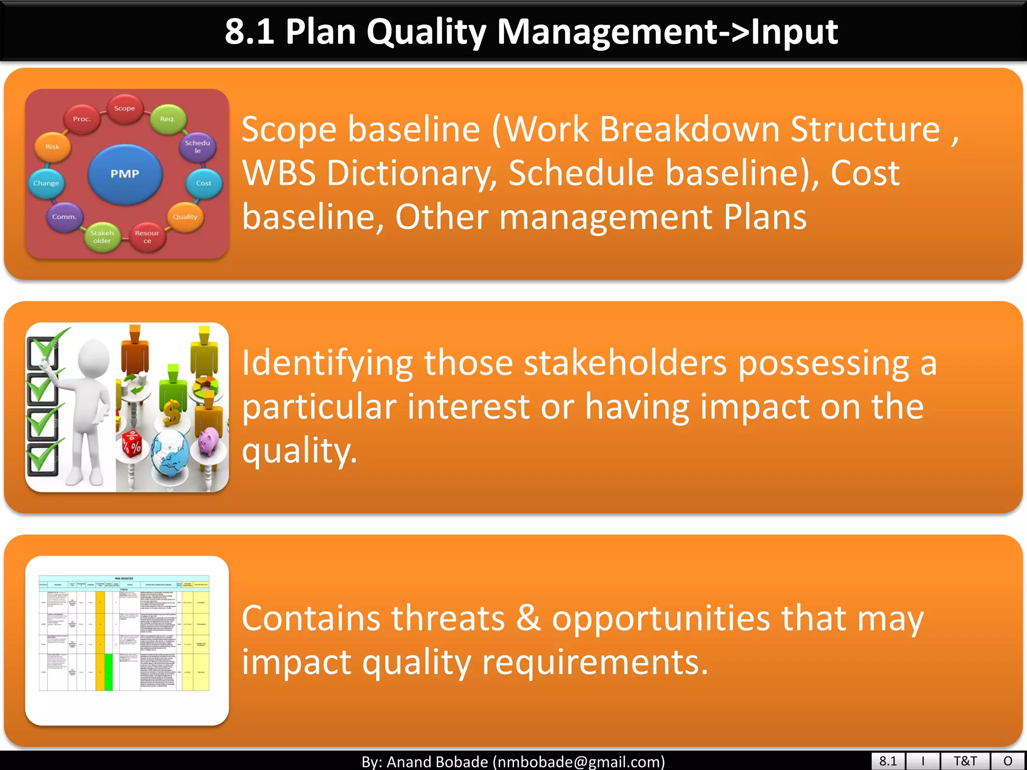 By: Anand Bobade (nmbobade@gmail.com)
8.1 Plan Quality Management->Input
Scope baseline (Work Breakdown Structure ,
WBS Dictionary, Schedule baseline), Cost
baseline, Other management Plans
Identifying those stakeholders possessing a
particular interest or having impact on the
quality.
Contains threats & opportunities that may
impact quality requirements.
8.1 I T&T O
 