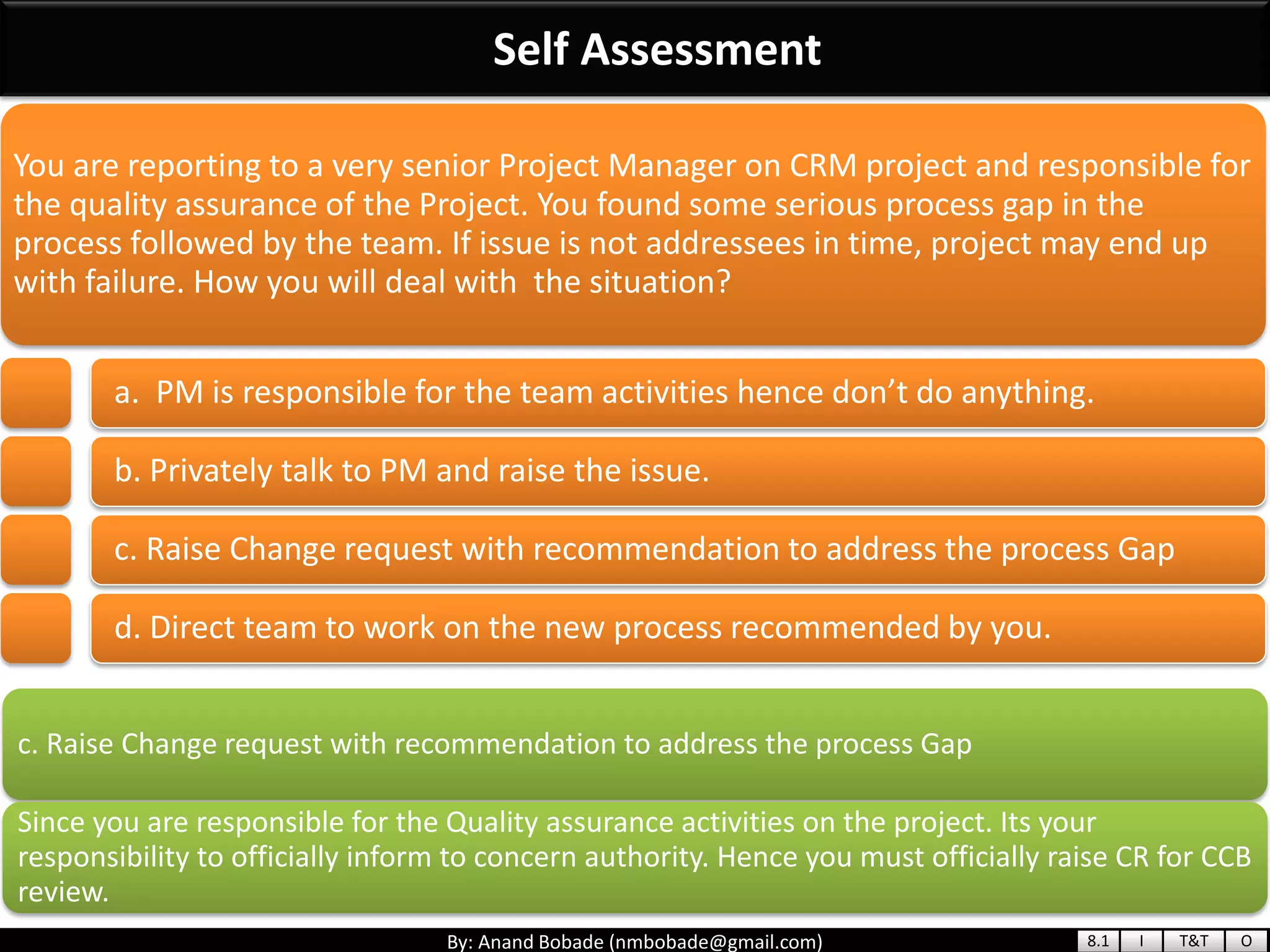 By: Anand Bobade (nmbobade@gmail.com)
Self Assessment
c. Raise Change request with recommendation to address the process Gap
Since you are responsible for the Quality assurance activities on the project. Its your
responsibility to officially inform to concern authority. Hence you must officially raise CR for CCB
review.
You are reporting to a very senior Project Manager on CRM project and responsible for
the quality assurance of the Project. You found some serious process gap in the
process followed by the team. If issue is not addressees in time, project may end up
with failure. How you will deal with the situation?
a. PM is responsible for the team activities hence don’t do anything.
b. Privately talk to PM and raise the issue.
c. Raise Change request with recommendation to address the process Gap
d. Direct team to work on the new process recommended by you.
8.1 I T&T O
 