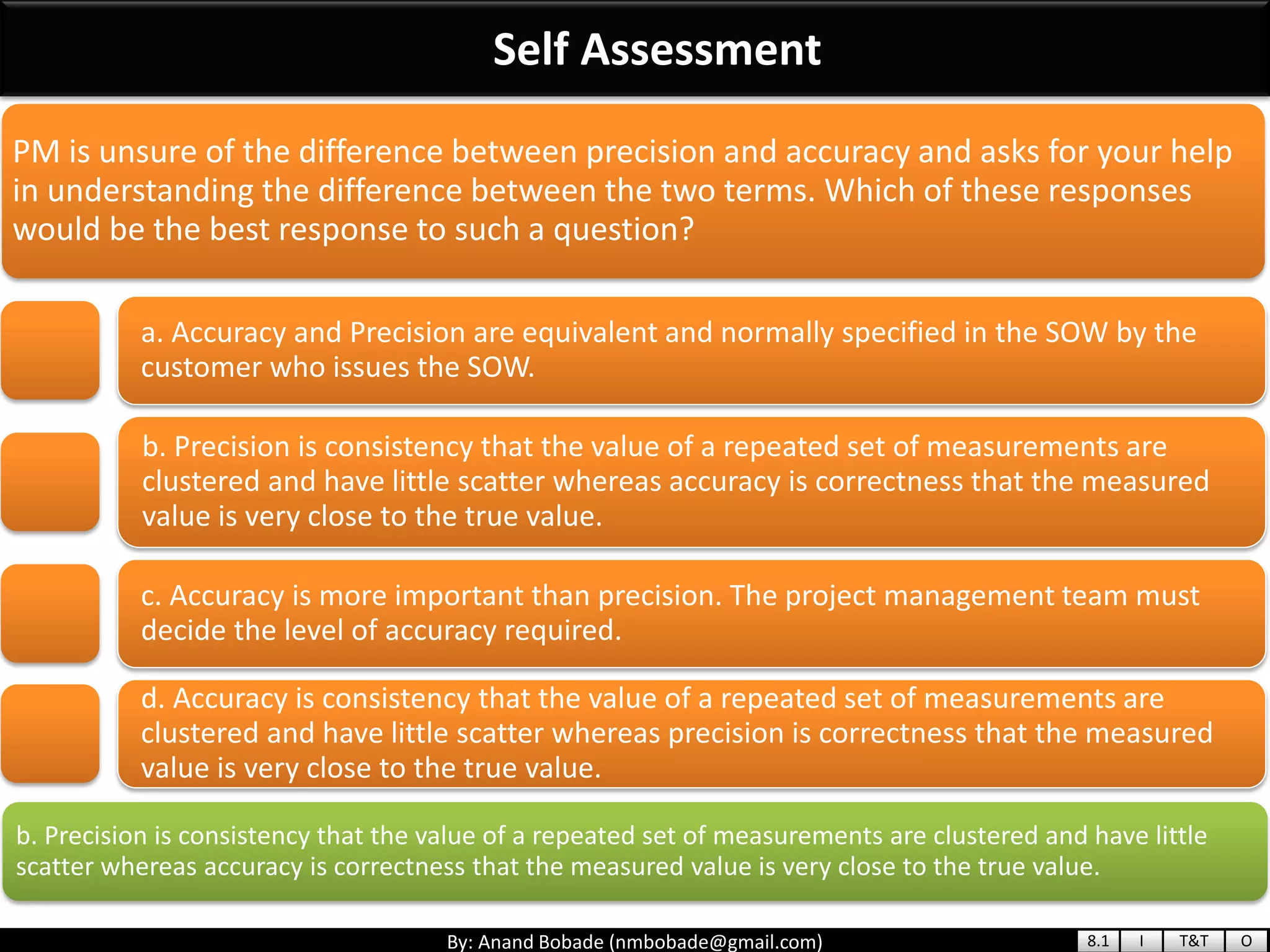 By: Anand Bobade (nmbobade@gmail.com)
Self Assessment
b. Precision is consistency that the value of a repeated set of measurements are clustered and have little
scatter whereas accuracy is correctness that the measured value is very close to the true value.
PM is unsure of the difference between precision and accuracy and asks for your help
in understanding the difference between the two terms. Which of these responses
would be the best response to such a question?
a. Accuracy and Precision are equivalent and normally specified in the SOW by the
customer who issues the SOW.
b. Precision is consistency that the value of a repeated set of measurements are
clustered and have little scatter whereas accuracy is correctness that the measured
value is very close to the true value.
c. Accuracy is more important than precision. The project management team must
decide the level of accuracy required.
d. Accuracy is consistency that the value of a repeated set of measurements are
clustered and have little scatter whereas precision is correctness that the measured
value is very close to the true value.
8.1 I T&T O
 