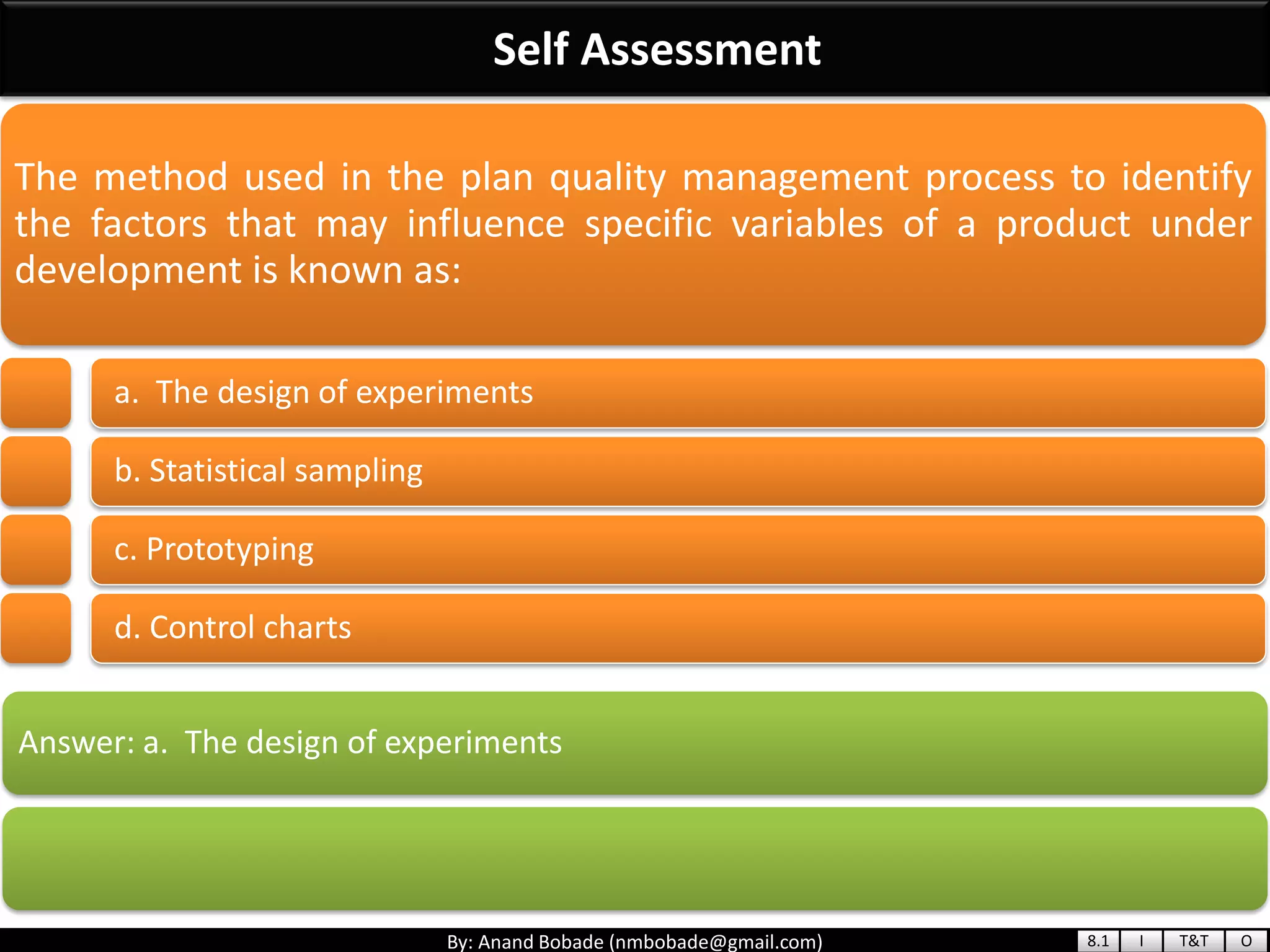 By: Anand Bobade (nmbobade@gmail.com)
Self Assessment
Answer: a. The design of experiments
The method used in the plan quality management process to identify
the factors that may influence specific variables of a product under
development is known as:
a. The design of experiments
b. Statistical sampling
c. Prototyping
d. Control charts
8.1 I T&T O
 