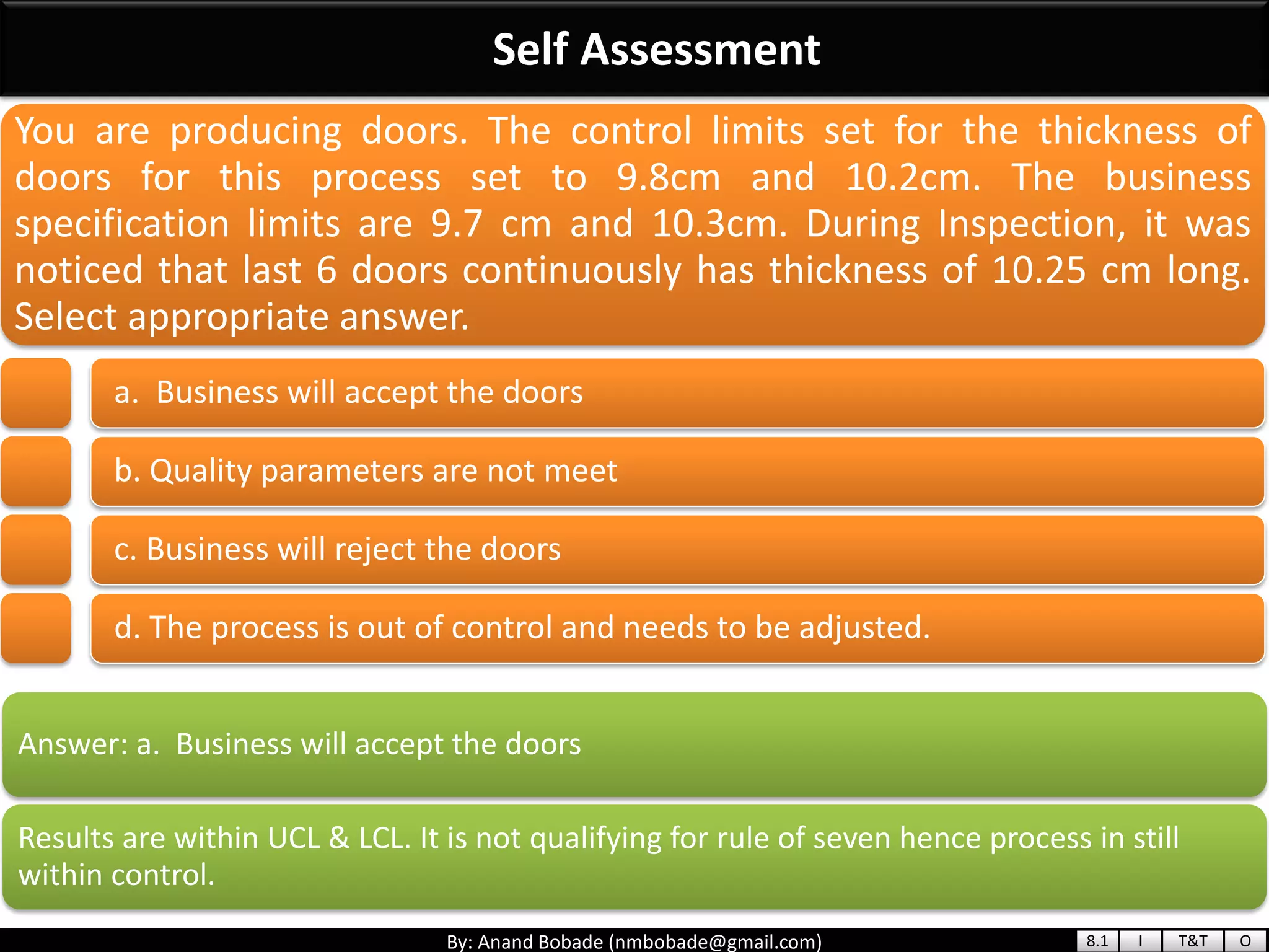 By: Anand Bobade (nmbobade@gmail.com)
Self Assessment
Answer: a. Business will accept the doors
Results are within UCL & LCL. It is not qualifying for rule of seven hence process in still
within control.
You are producing doors. The control limits set for the thickness of
doors for this process set to 9.8cm and 10.2cm. The business
specification limits are 9.7 cm and 10.3cm. During Inspection, it was
noticed that last 6 doors continuously has thickness of 10.25 cm long.
Select appropriate answer.
a. Business will accept the doors
b. Quality parameters are not meet
c. Business will reject the doors
d. The process is out of control and needs to be adjusted.
8.1 I T&T O
 
