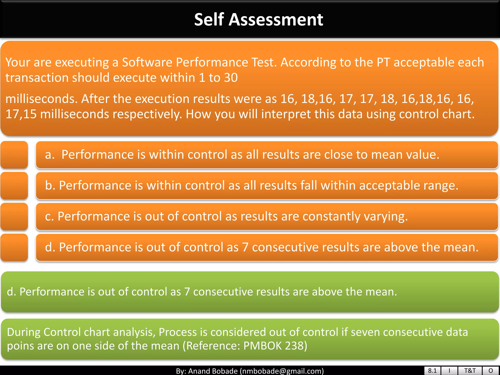By: Anand Bobade (nmbobade@gmail.com)
Self Assessment
d. Performance is out of control as 7 consecutive results are above the mean.
During Control chart analysis, Process is considered out of control if seven consecutive data
poins are on one side of the mean (Reference: PMBOK 238)
Your are executing a Software Performance Test. According to the PT acceptable each
transaction should execute within 1 to 30
milliseconds. After the execution results were as 16, 18,16, 17, 17, 18, 16,18,16, 16,
17,15 milliseconds respectively. How you will interpret this data using control chart.
a. Performance is within control as all results are close to mean value.
b. Performance is within control as all results fall within acceptable range.
c. Performance is out of control as results are constantly varying.
d. Performance is out of control as 7 consecutive results are above the mean.
8.1 I T&T O
 