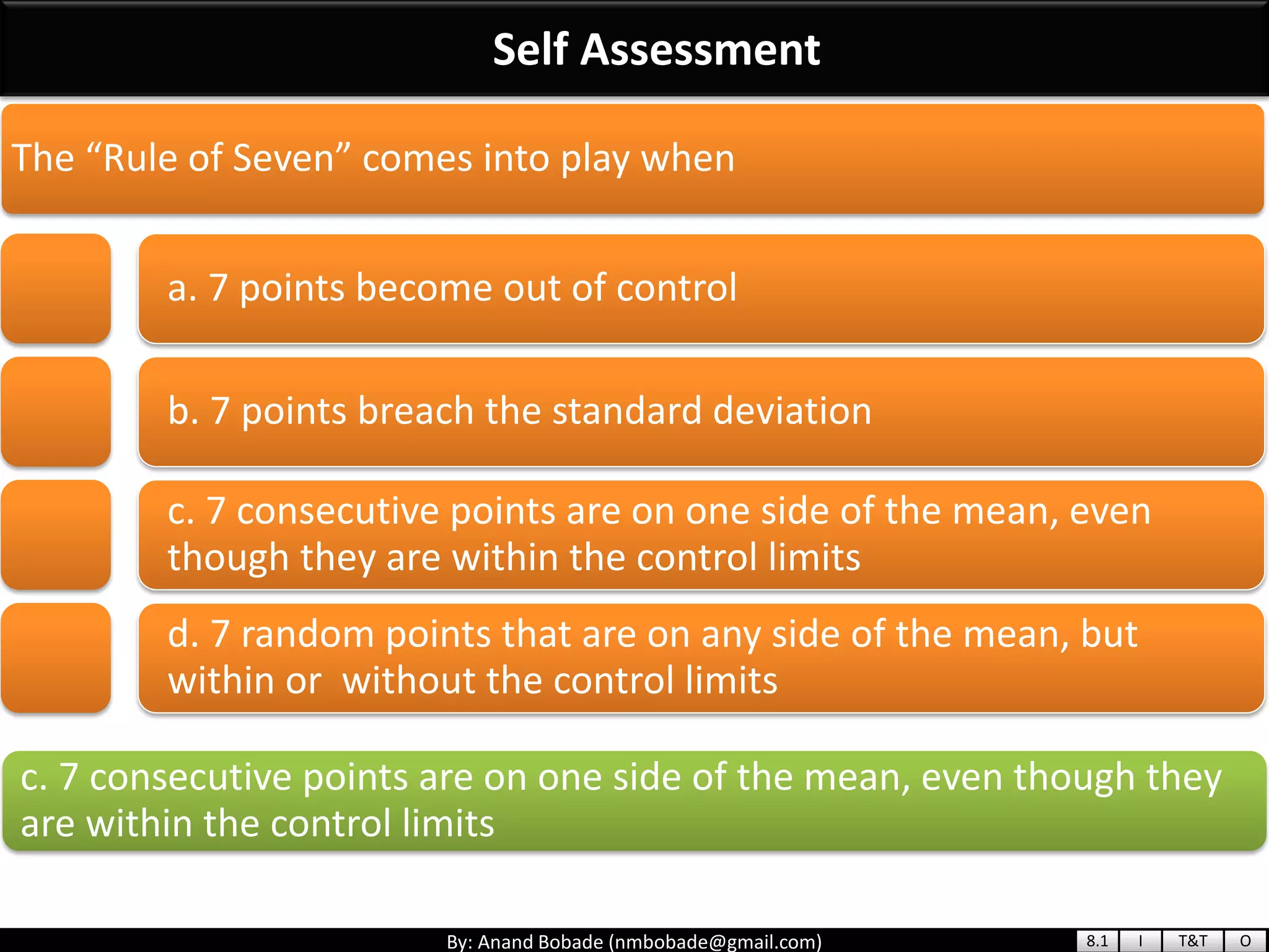 By: Anand Bobade (nmbobade@gmail.com)
Self Assessment
c. 7 consecutive points are on one side of the mean, even though they
are within the control limits
The “Rule of Seven” comes into play when
a. 7 points become out of control
b. 7 points breach the standard deviation
c. 7 consecutive points are on one side of the mean, even
though they are within the control limits
d. 7 random points that are on any side of the mean, but
within or without the control limits
8.1 I T&T O
 