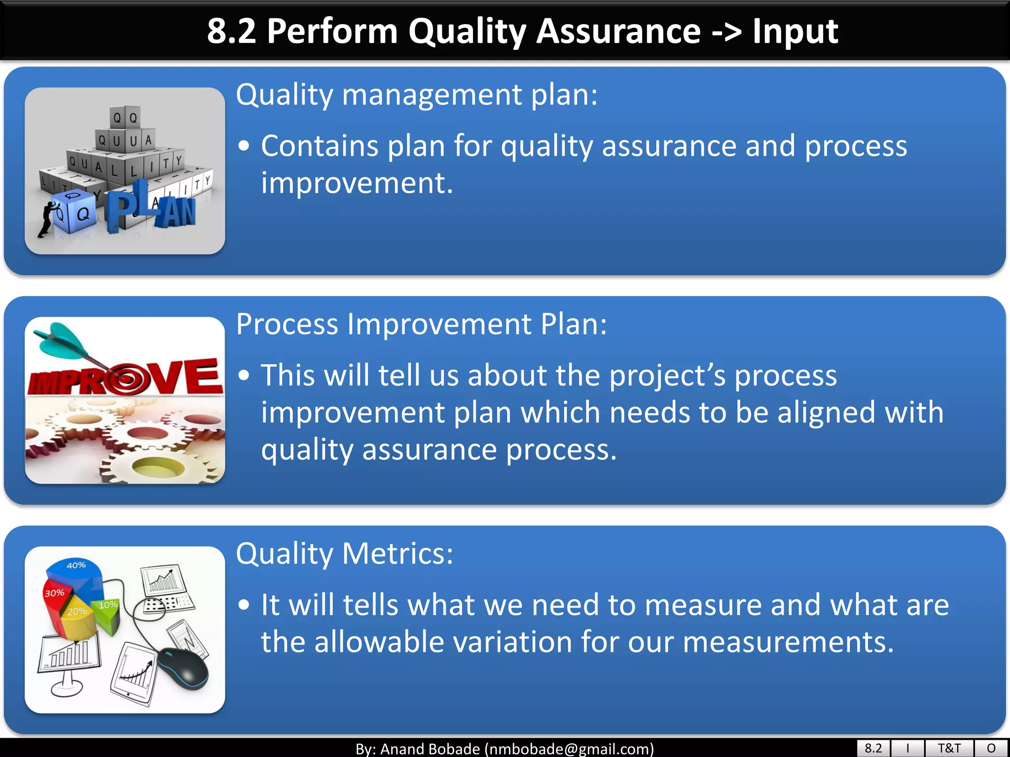 By: Anand Bobade (nmbobade@gmail.com)
8.2 Perform Quality Assurance -> Input
Quality management plan:
• Contains plan for quality assurance and process
improvement.
Process Improvement Plan:
• This will tell us about the project’s process
improvement plan which needs to be aligned with
quality assurance process.
Quality Metrics:
• It will tells what we need to measure and what are
the allowable variation for our measurements.
8.2 I T&T O
 