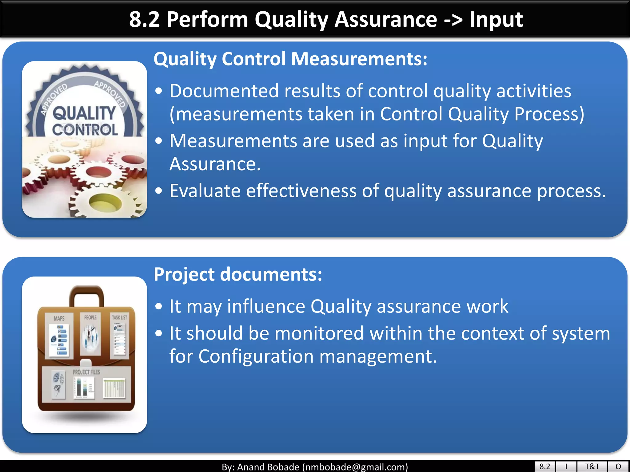 By: Anand Bobade (nmbobade@gmail.com)
8.2 Perform Quality Assurance -> Input
Quality Control Measurements:
• Documented results of control quality activities
(measurements taken in Control Quality Process)
• Measurements are used as input for Quality
Assurance.
• Evaluate effectiveness of quality assurance process.
Project documents:
• It may influence Quality assurance work
• It should be monitored within the context of system
for Configuration management.
8.2 I T&T O
 