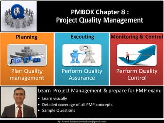 By: Anand Bobade (nmbobade@gmail.com)
Learn Project Management & prepare for PMP exam:
• Learn visually
• Detailed coverage of all PMP concepts
• Sample Questions
PMBOK Chapter 8 :
Project Quality Management
Plan Quality
management
Perform Quality
Assurance
Perform Quality
Control
Monitoring & ControlPlanning Executing
 