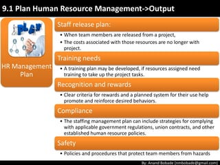 By: Anand Bobade (nmbobade@gmail.com)
HR Management
Plan
• Function to be performed by a project team member.
E.g., Testing.
Role:
• Specific work a member is expected to perform as part
of the project. E.g., Test Module A.
Responsibility (Duties):
• The skill and capacity required to complete assigned
activities within the project constraints.
Competency:
• Right to apply resources, make decisions, and sign
approvals. Authority should match individual
responsibilities.
Authority
9.1 Plan Human Resource Management->Output
 