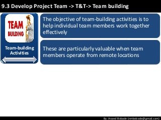 By: Anand Bobade (nmbobade@gmail.com)
9.3 Develop Project Team -> T&T-> Team building
The objective of team-building activities is to
help individual team members work together
effectively
These are particularly valuable when team
members operate from remote locations
Team-building
Activities
 