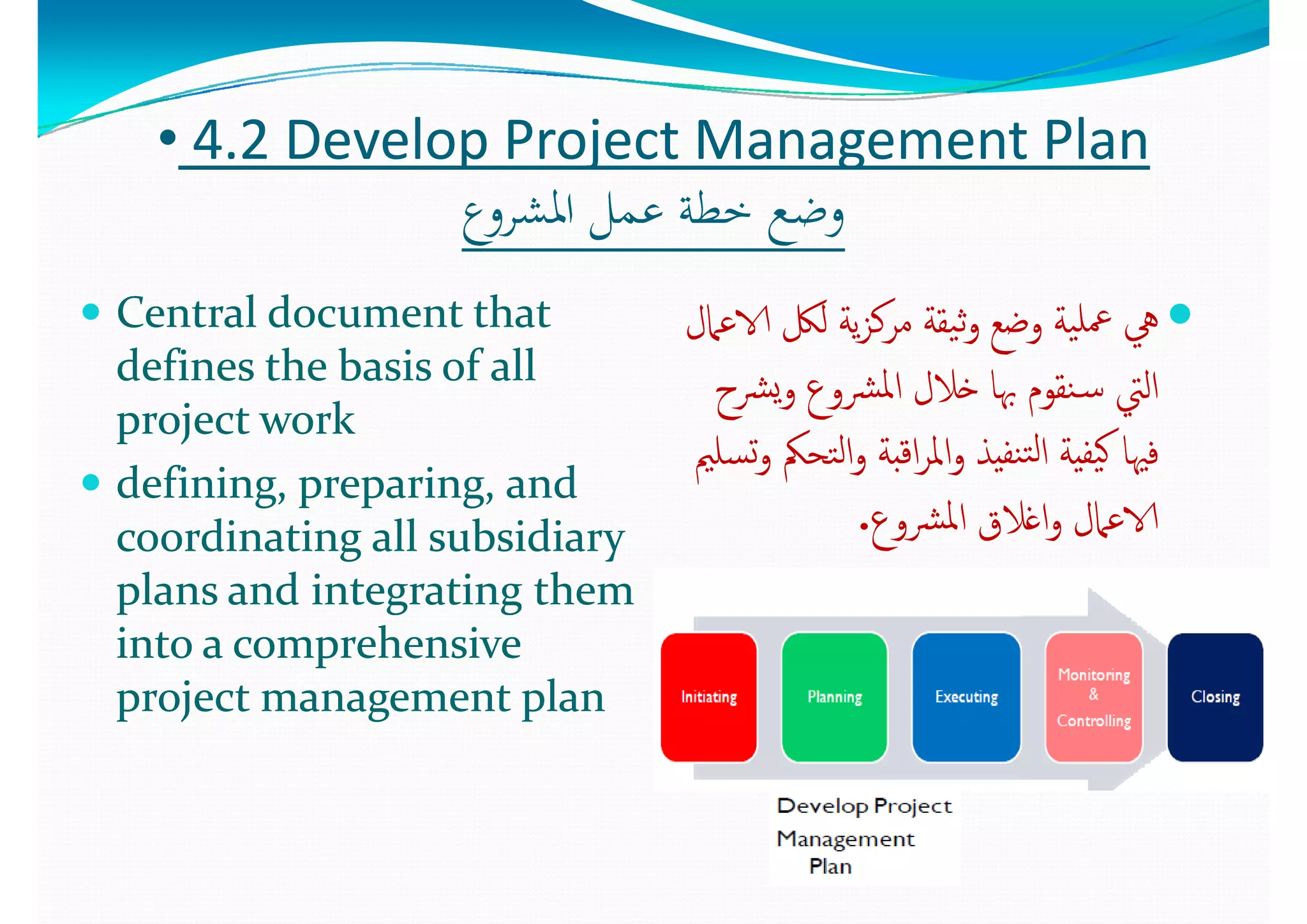 •• 44..2 2 Develop Project Management PlanDevelop Project Management Plan
‫ع‬ ‫اﳌﺸ‬ ‫ﻞ‬ ‫ﻋ‬ ‫ﺧﻄﺔ‬ ‫ﺿ‬‫ع‬ ‫اﳌﺸ‬ ‫ﻞ‬ ‫ﻋ‬ ‫ﺧﻄﺔ‬ ‫ﺿ‬‫اﳌﺸﺮوع‬ ‫ﻋﻤﻞ‬ ‫ﺧﻄﺔ‬ ‫وﺿﻊ‬‫اﳌﺸﺮوع‬ ‫ﻋﻤﻞ‬ ‫ﺧﻄﺔ‬ ‫وﺿﻊ‬
 Central document that Central document that  ‫ﲈل‬ ‫الا‬ ‫ﻟﲁ‬ ‫ﺔ‬ ‫ﻛ‬ ‫ﺔ‬ ‫ﺔ‬ ‫ﻠ‬‫ﲈل‬ ‫الا‬ ‫ﻟﲁ‬ ‫ﺔ‬ ‫ﻛ‬ ‫ﺔ‬ ‫ﺔ‬ ‫ﻠ‬ Central document that Central document that 
defines the basis of all defines the basis of all 
j t  kj t  k
‫الاﻋﲈل‬ ‫ﻟﲁ‬ ‫ﻳﺔ‬‫ﺰ‬‫ﻣﺮﻛ‬ ‫ﻴﻘﺔ‬‫ﺛ‬‫و‬ ‫وﺿﻊ‬ ‫ﻴﺔ‬‫ﲻﻠ‬ ‫ﱔ‬‫الاﻋﲈل‬ ‫ﻟﲁ‬ ‫ﻳﺔ‬‫ﺰ‬‫ﻣﺮﻛ‬ ‫ﻴﻘﺔ‬‫ﺛ‬‫و‬ ‫وﺿﻊ‬ ‫ﻴﺔ‬‫ﲻﻠ‬ ‫ﱔ‬
‫ﴩح‬‫ﻳ‬‫و‬ ‫ﴩوع‬‫ﳌ‬‫ا‬ ‫ﺧﻼل‬ ‫ﲠﺎ‬ ‫ﻨﻘﻮم‬‫ـ‬‫ﺳ‬ ‫اﻟﱵ‬‫ﴩح‬‫ﻳ‬‫و‬ ‫ﴩوع‬‫ﳌ‬‫ا‬ ‫ﺧﻼل‬ ‫ﲠﺎ‬ ‫ﻨﻘﻮم‬‫ـ‬‫ﺳ‬ ‫اﻟﱵ‬
project workproject work
 defining, preparing, and defining, preparing, and 
‫ح‬ ‫ع‬ ‫م‬ ‫ﱵ‬‫ح‬ ‫ع‬ ‫م‬ ‫ﱵ‬
‫ﺴﻠﲓ‬‫ﺗ‬‫و‬ ‫ﺘﺤﲂ‬‫ﻟ‬‫ا‬‫و‬ ‫اﻗﺒﺔ‬‫ﺮ‬‫اﳌ‬‫و‬ ‫ﻨﻔﻴﺬ‬‫ﺘ‬‫ﻟ‬‫ا‬ ‫ﻴﻔﻴﺔ‬‫ﻛ‬ ‫ﻓﳱﺎ‬‫ﺴﻠﲓ‬‫ﺗ‬‫و‬ ‫ﺘﺤﲂ‬‫ﻟ‬‫ا‬‫و‬ ‫اﻗﺒﺔ‬‫ﺮ‬‫اﳌ‬‫و‬ ‫ﻨﻔﻴﺬ‬‫ﺘ‬‫ﻟ‬‫ا‬ ‫ﻴﻔﻴﺔ‬‫ﻛ‬ ‫ﻓﳱﺎ‬
‫ع‬ ‫ﴩ‬‫ﳌ‬‫ا‬ ‫اﻏﻼق‬ ‫ﲈل‬ ‫الا‬‫ع‬ ‫ﴩ‬‫ﳌ‬‫ا‬ ‫اﻏﻼق‬ ‫ﲈل‬ ‫الا‬coordinating all subsidiary coordinating all subsidiary 
plans and integrating them plans and integrating them 
‫ﴩوع‬‫ﳌ‬‫ا‬ ‫اﻏﻼق‬‫و‬ ‫الاﻋﲈل‬‫ﴩوع‬‫ﳌ‬‫ا‬ ‫اﻏﻼق‬‫و‬ ‫الاﻋﲈل‬..
into a comprehensive into a comprehensive 
project management planproject management planp j g pp j g p
 