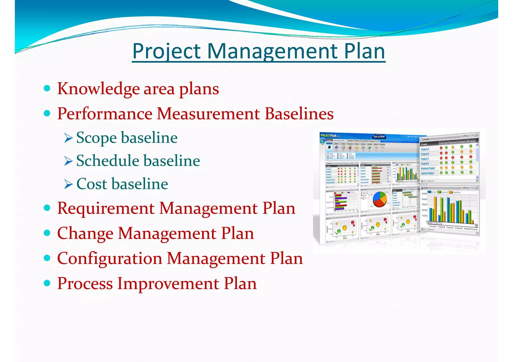 Project Management PlanProject Management Plan
 Knowledge area plansKnowledge area plans
 Performance Measurement BaselinesPerformance Measurement Baselines
 Scope baselineScope baseline
 Schedule baselineSchedule baseline Schedule baselineSchedule baseline
 Cost baselineCost baseline
 Requirement Management PlanRequirement Management Plan
 Change Management PlanChange Management Plang gg g
 Configuration Management PlanConfiguration Management Plan
 Process Improvement PlanProcess Improvement Plan Process Improvement PlanProcess Improvement Plan
 
