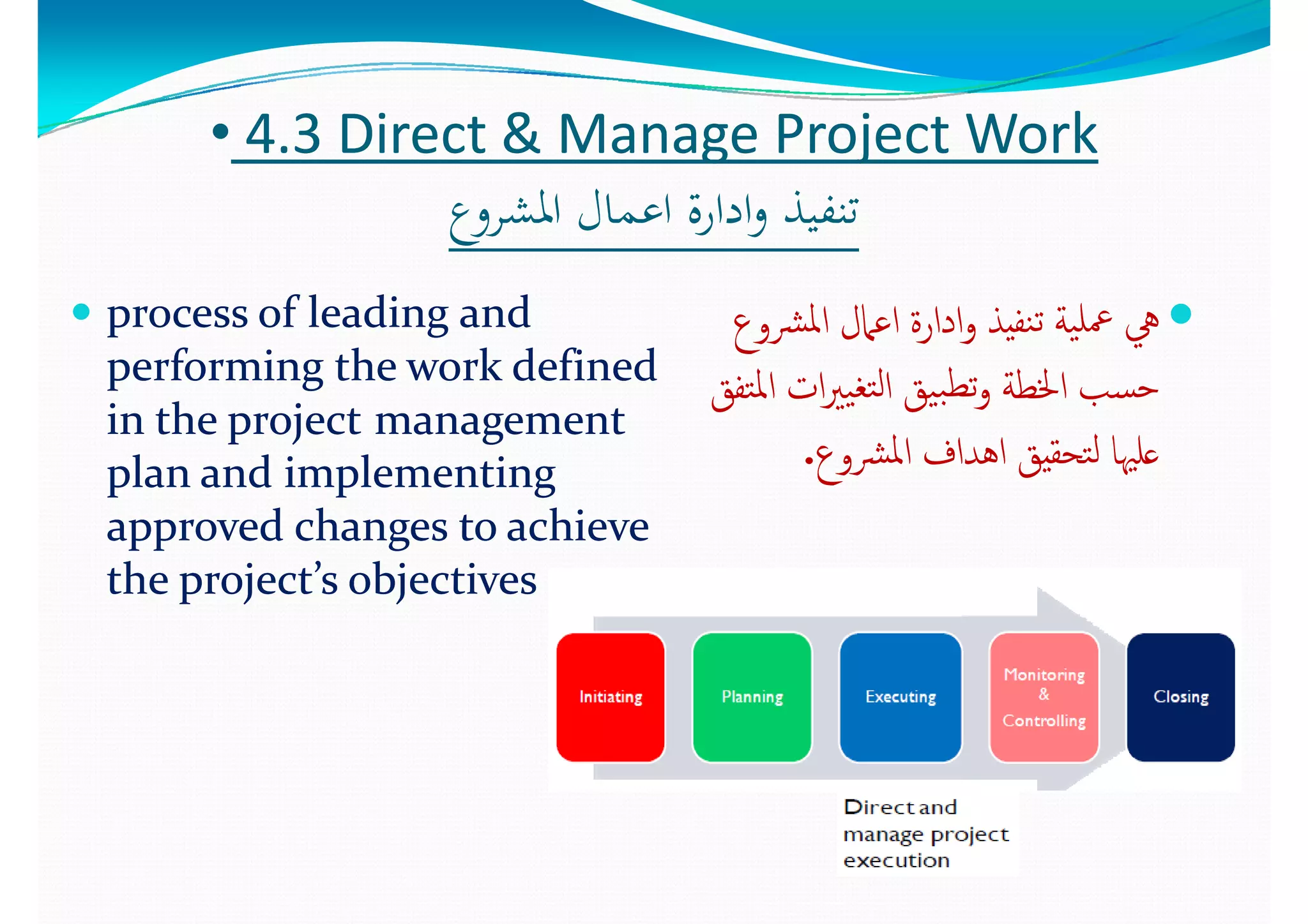 •• 44..3 3 Direct & Manage Project Work Direct & Manage Project Work 
‫ع‬ ‫اﳌﺸ‬ ‫ﺎل‬ ‫اﻋ‬ ‫ة‬ ‫ادا‬ ‫ﺬ‬ ‫ﺗﻨﻔ‬‫ع‬ ‫اﳌﺸ‬ ‫ﺎل‬ ‫اﻋ‬ ‫ة‬ ‫ادا‬ ‫ﺬ‬ ‫ﺗﻨﻔ‬‫اﳌﺸﺮوع‬ ‫اﻋﻤﺎل‬ ‫ادارة‬‫و‬ ‫ﺗﻨﻔﻴﺬ‬‫اﳌﺸﺮوع‬ ‫اﻋﻤﺎل‬ ‫ادارة‬‫و‬ ‫ﺗﻨﻔﻴﺬ‬
 process of leading and process of leading and  ‫ﳌ‬‫ا‬ ‫ﲈل‬ ‫ا‬ ‫ا‬ ‫ا‬ ‫ﺬ‬ ‫ﺔ‬ ‫ﻠ‬‫ﳌ‬‫ا‬ ‫ﲈل‬ ‫ا‬ ‫ا‬ ‫ا‬ ‫ﺬ‬ ‫ﺔ‬ ‫ﻠ‬ process of leading and process of leading and 
performing the work defined performing the work defined 
i  th   j ti  th   j t t t 
‫ﴩوع‬‫ﳌ‬‫ا‬ ‫اﻋﲈل‬ ‫ادارة‬‫و‬ ‫ﻨﻔﻴﺬ‬‫ﺗ‬ ‫ﻴﺔ‬‫ﲻﻠ‬ ‫ﱔ‬‫ﴩوع‬‫ﳌ‬‫ا‬ ‫اﻋﲈل‬ ‫ادارة‬‫و‬ ‫ﻨﻔﻴﺬ‬‫ﺗ‬ ‫ﻴﺔ‬‫ﲻﻠ‬ ‫ﱔ‬
‫ﺘﻔﻖ‬‫ﳌ‬‫ا‬ ‫ات‬‫ﲑ‬‫ﻴ‬‫ﺘﻐ‬‫ﻟ‬‫ا‬ ‫ﻴﻖ‬‫ﺒ‬‫ﺗﻄ‬‫و‬ ‫اﳋﻄﺔ‬ ‫ﺴﺐ‬‫ﺣ‬‫ﺘﻔﻖ‬‫ﳌ‬‫ا‬ ‫ات‬‫ﲑ‬‫ﻴ‬‫ﺘﻐ‬‫ﻟ‬‫ا‬ ‫ﻴﻖ‬‫ﺒ‬‫ﺗﻄ‬‫و‬ ‫اﳋﻄﺔ‬ ‫ﺴﺐ‬‫ﺣ‬
in the projectin the project management management 
plan and implementing plan and implementing 
d  h     hi  d  h     hi  
‫ﻖ‬ ‫ﻖ‬‫ﻖ‬ ‫ﻖ‬
‫ﴩوع‬‫ﳌ‬‫ا‬ ‫اﻫﺪاف‬ ‫ﺘﺤﻘﻴﻖ‬‫ﻟ‬ ‫ﻋﻠﳱﺎ‬‫ﴩوع‬‫ﳌ‬‫ا‬ ‫اﻫﺪاف‬ ‫ﺘﺤﻘﻴﻖ‬‫ﻟ‬ ‫ﻋﻠﳱﺎ‬..
approved changes to achieve approved changes to achieve 
the project’s objectivesthe project’s objectives
 