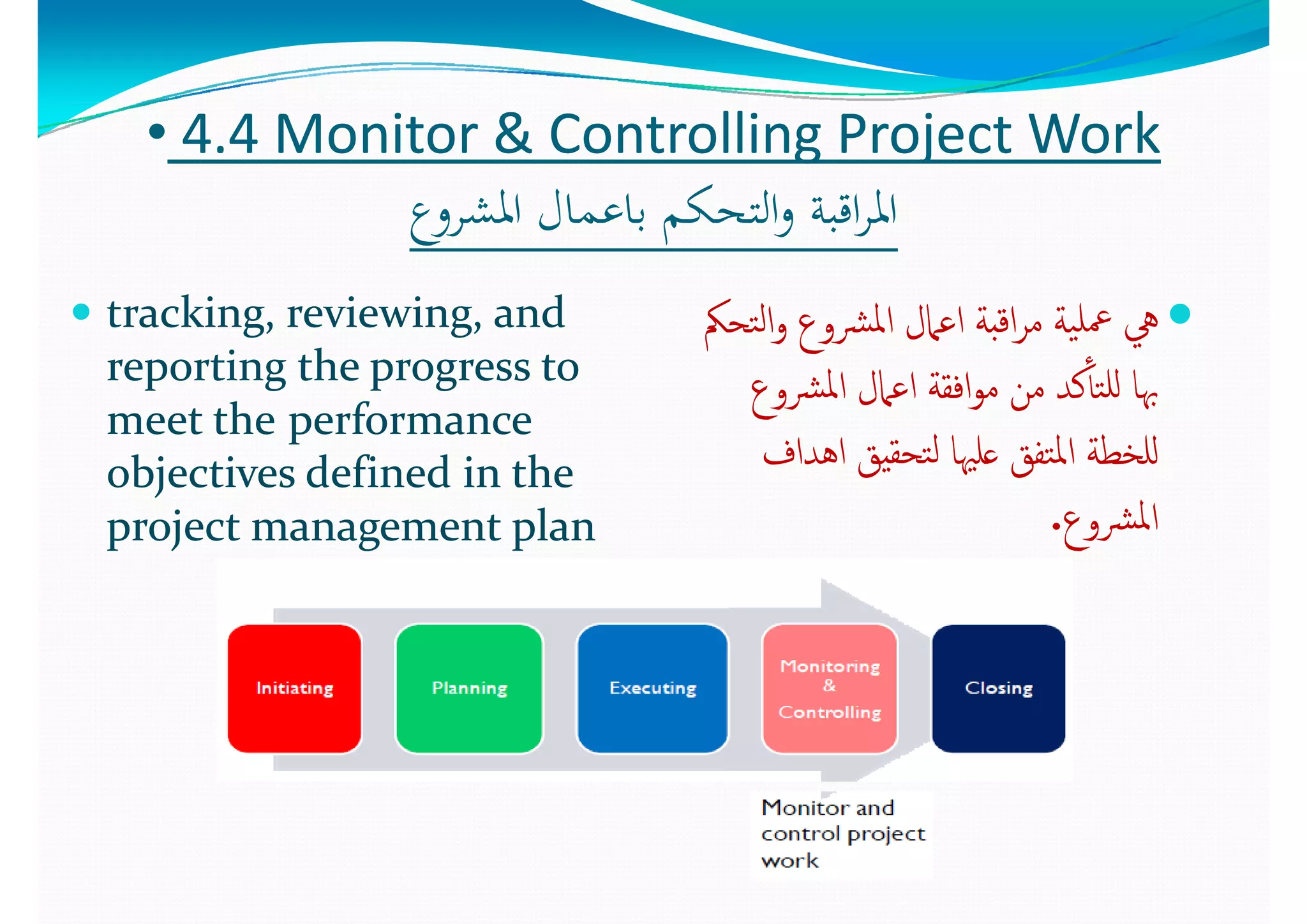 •• 44..4 4 Monitor & Controlling Project WorkMonitor & Controlling Project Work
‫ع‬ ‫اﳌﺸ‬ ‫ﺎل‬ ‫ﺎﻋ‬ ‫ﻜ‬ ‫اﻟﺘ‬ ‫ﺔ‬ ‫اﻗ‬ ‫اﳌ‬‫ع‬ ‫اﳌﺸ‬ ‫ﺎل‬ ‫ﺎﻋ‬ ‫ﻜ‬ ‫اﻟﺘ‬ ‫ﺔ‬ ‫اﻗ‬ ‫اﳌ‬‫اﳌﺸﺮوع‬ ‫ﺑﺎﻋﻤﺎل‬ ‫اﻟﺘﺤﻜﻢ‬‫و‬ ‫اﻗﺒﺔ‬‫ﺮ‬‫اﳌ‬‫اﳌﺸﺮوع‬ ‫ﺑﺎﻋﻤﺎل‬ ‫اﻟﺘﺤﻜﻢ‬‫و‬ ‫اﻗﺒﺔ‬‫ﺮ‬‫اﳌ‬
 tracking  reviewing  and tracking  reviewing  and  ‫ﲂ‬ ‫ﻟ‬‫ا‬ ‫ﳌ‬‫ا‬ ‫ﲈل‬ ‫ا‬ ‫ﺔ‬ ‫ا‬ ‫ﺔ‬ ‫ﻠ‬‫ﲂ‬ ‫ﻟ‬‫ا‬ ‫ﳌ‬‫ا‬ ‫ﲈل‬ ‫ا‬ ‫ﺔ‬ ‫ا‬ ‫ﺔ‬ ‫ﻠ‬ tracking, reviewing, and tracking, reviewing, and 
reporting the progress to reporting the progress to 
t tht th f  f  
‫ﺘﺤﲂ‬‫ﻟ‬‫ا‬‫و‬ ‫ﴩوع‬‫ﳌ‬‫ا‬ ‫اﻋﲈل‬ ‫اﻗﺒﺔ‬‫ﺮ‬‫ﻣ‬ ‫ﻴﺔ‬‫ﲻﻠ‬ ‫ﱔ‬‫ﺘﺤﲂ‬‫ﻟ‬‫ا‬‫و‬ ‫ﴩوع‬‫ﳌ‬‫ا‬ ‫اﻋﲈل‬ ‫اﻗﺒﺔ‬‫ﺮ‬‫ﻣ‬ ‫ﻴﺔ‬‫ﲻﻠ‬ ‫ﱔ‬
‫ﴩوع‬‫ﳌ‬‫ا‬ ‫اﻋﲈل‬ ‫اﻓﻘﺔ‬‫ﻮ‬‫ﻣ‬ ‫ﻣﻦ‬ ‫ﻛﺪ‬ٔ‫ﺘﺎ‬‫ﻟﻠ‬ ‫ﲠﺎ‬‫ﴩوع‬‫ﳌ‬‫ا‬ ‫اﻋﲈل‬ ‫اﻓﻘﺔ‬‫ﻮ‬‫ﻣ‬ ‫ﻣﻦ‬ ‫ﻛﺪ‬ٔ‫ﺘﺎ‬‫ﻟﻠ‬ ‫ﲠﺎ‬
meet themeet the performance performance 
objectives defined in the objectives defined in the 
j     lj     l
‫ع‬ ‫ﻦ‬‫ع‬ ‫ﻦ‬
‫اﻫﺪاف‬ ‫ﺘﺤﻘﻴﻖ‬‫ﻟ‬ ‫ﻋﻠﳱﺎ‬ ‫ﺘﻔﻖ‬‫ﳌ‬‫ا‬ ‫ﻟﻠﺨﻄﺔ‬‫اﻫﺪاف‬ ‫ﺘﺤﻘﻴﻖ‬‫ﻟ‬ ‫ﻋﻠﳱﺎ‬ ‫ﺘﻔﻖ‬‫ﳌ‬‫ا‬ ‫ﻟﻠﺨﻄﺔ‬
‫ع‬ ‫ﴩ‬‫ﳌ‬‫ا‬‫ع‬ ‫ﴩ‬‫ﳌ‬‫ا‬project management planproject management plan ‫ﴩوع‬‫ﳌ‬‫ا‬‫ﴩوع‬‫ﳌ‬‫ا‬..
 