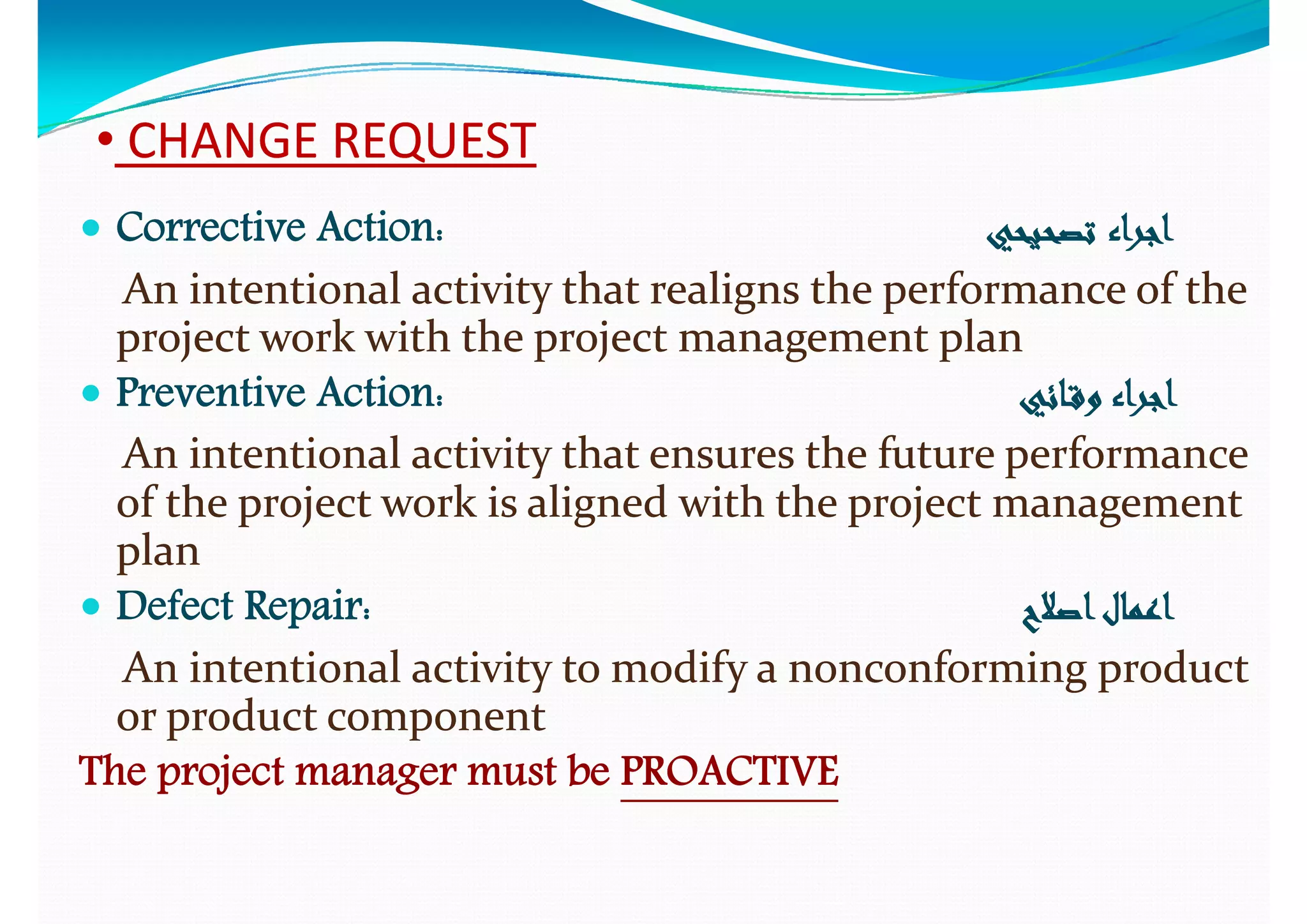 •• CHANGE REQUESTCHANGE REQUEST
 Corrective Action:Corrective Action: ‫ﺗﺼﺤﻴﺤﻲ‬‫ﺗﺼﺤﻴﺤﻲ‬ ‫اﺟﺮاء‬‫اﺟﺮاء‬
An intentional activity that realigns the performance of the An intentional activity that realigns the performance of the y g py g p
project work with the project management planproject work with the project management plan
 Preventive Action:Preventive Action: ‫ـﺎﺋﻲ‬‫ﻗ‬‫و‬ ‫اﺟﺮاء‬‫ـﺎﺋﻲ‬‫ﻗ‬‫و‬ ‫اﺟﺮاء‬‫ﻲ‬ ‫و‬ ‫ﺟﺮ‬‫ﻲ‬ ‫و‬ ‫ﺟﺮ‬
An intentional activity that ensures the future performance An intentional activity that ensures the future performance 
of the project work is aligned with the project management of the project work is aligned with the project management of the project work is aligned with the project management of the project work is aligned with the project management 
planplan
 Defect Repair:Defect Repair: ‫اﺻﻼح‬‫اﻋﻤﺎل‬‫اﺻﻼح‬‫اﻋﻤﺎل‬Defect Repair:Defect Repair: ‫اﺻﻼح‬‫اﻋﻤﺎل‬‫اﺻﻼح‬‫اﻋﻤﺎل‬
An intentional activity to modify a nonconforming product An intentional activity to modify a nonconforming product 
or product componentor product componentor product componentor product component
The project manager must beThe project manager must be PROACTIVEPROACTIVE
 