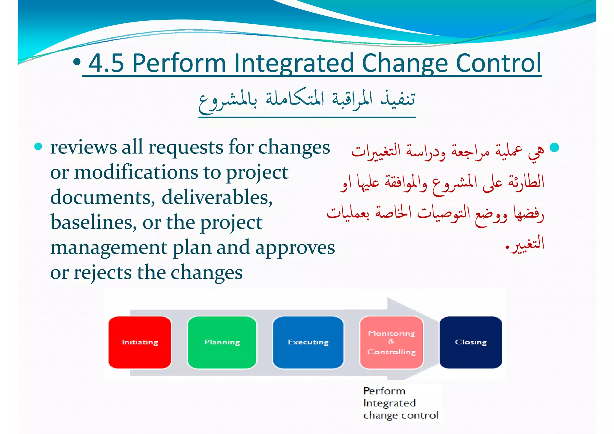 •• 44..5 5 Perform Integrated Change ControlPerform Integrated Change Control
‫ع‬ ‫ﺎﳌﺸ‬ ‫ﻠﺔ‬ ‫اﳌﺘﻜﺎ‬ ‫ﺔ‬ ‫اﻗ‬ ‫اﳌ‬ ‫ﺬ‬ ‫ﺗﻨﻔ‬‫ع‬ ‫ﺎﳌﺸ‬ ‫ﻠﺔ‬ ‫اﳌﺘﻜﺎ‬ ‫ﺔ‬ ‫اﻗ‬ ‫اﳌ‬ ‫ﺬ‬ ‫ﺗﻨﻔ‬‫ﺑﺎﳌﺸﺮوع‬ ‫اﳌﺘﻜﺎﻣﻠﺔ‬ ‫اﻗﺒﺔ‬‫ﺮ‬‫اﳌ‬ ‫ﺗﻨﻔﻴﺬ‬‫ﺑﺎﳌﺸﺮوع‬ ‫اﳌﺘﻜﺎﻣﻠﺔ‬ ‫اﻗﺒﺔ‬‫ﺮ‬‫اﳌ‬ ‫ﺗﻨﻔﻴﺬ‬
 reviews all requests for changes reviews all requests for changes  ‫ا‬ ‫ﻟ‬‫ا‬ ‫ﺔ‬ ‫ا‬ ‫ﺔ‬ ‫ا‬ ‫ﺔ‬ ‫ﻠ‬‫ا‬ ‫ﻟ‬‫ا‬ ‫ﺔ‬ ‫ا‬ ‫ﺔ‬ ‫ا‬ ‫ﺔ‬ ‫ﻠ‬ reviews all requests for changes reviews all requests for changes 
or modifications to project or modifications to project 
d td t d li bl  d li bl  
‫ات‬‫ﲑ‬‫ﻴ‬‫ﺘﻐ‬‫ﻟ‬‫ا‬ ‫اﺳﺔ‬‫ر‬‫ود‬ ‫اﺟﻌﺔ‬‫ﺮ‬‫ﻣ‬ ‫ﻴﺔ‬‫ﲻﻠ‬ ‫ﱔ‬‫ات‬‫ﲑ‬‫ﻴ‬‫ﺘﻐ‬‫ﻟ‬‫ا‬ ‫اﺳﺔ‬‫ر‬‫ود‬ ‫اﺟﻌﺔ‬‫ﺮ‬‫ﻣ‬ ‫ﻴﺔ‬‫ﲻﻠ‬ ‫ﱔ‬
‫او‬ ‫ﻋﻠﳱﺎ‬ ‫اﻓﻘﺔ‬‫ﻮ‬‫اﳌ‬‫و‬ ‫ﴩوع‬‫ﳌ‬‫ا‬ ‫ﻋﲆ‬ ‫ﺋﺔ‬‫ر‬‫اﻟﻄﺎ‬‫او‬ ‫ﻋﻠﳱﺎ‬ ‫اﻓﻘﺔ‬‫ﻮ‬‫اﳌ‬‫و‬ ‫ﴩوع‬‫ﳌ‬‫ا‬ ‫ﻋﲆ‬ ‫ﺋﺔ‬‫ر‬‫اﻟﻄﺎ‬
documents,documents, deliverables, deliverables, 
baselines, or the project baselines, or the project 
  l   d     l   d   
‫ع‬ ‫ﲆ‬‫ع‬ ‫ﲆ‬
‫ﻴﺎت‬‫ﺑﻌﻤﻠ‬ ‫اﳋﺎﺻﺔ‬ ‫ﻴﺎت‬‫ﺻ‬‫ﺘﻮ‬‫ﻟ‬‫ا‬ ‫ووﺿﻊ‬ ‫ﻓﻀﻬﺎ‬‫ر‬‫ﻴﺎت‬‫ﺑﻌﻤﻠ‬ ‫اﳋﺎﺻﺔ‬ ‫ﻴﺎت‬‫ﺻ‬‫ﺘﻮ‬‫ﻟ‬‫ا‬ ‫ووﺿﻊ‬ ‫ﻓﻀﻬﺎ‬‫ر‬
‫ﻐ‬ ‫ﻟ‬‫ا‬‫ﻐ‬ ‫ﻟ‬‫ا‬management plan and approves management plan and approves 
or rejects the changesor rejects the changes
‫ﻴﲑ‬‫ﺘﻐ‬‫ﻟ‬‫ا‬‫ﻴﲑ‬‫ﺘﻐ‬‫ﻟ‬‫ا‬..
 