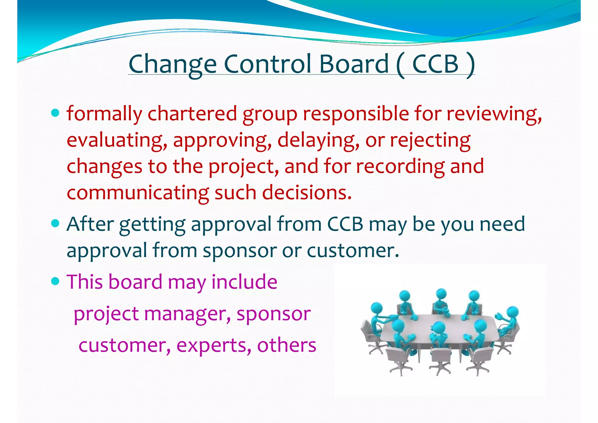 Change Control Board ( CCB )Change Control Board ( CCB )
 formally chartered group responsible for reviewing, formally chartered group responsible for reviewing, 
evaluating  approving  delaying  or rejecting evaluating  approving  delaying  or rejecting evaluating, approving, delaying, or rejecting evaluating, approving, delaying, or rejecting 
changes to the project, and for recording and changes to the project, and for recording and 
i ti g  h d i ii ti g  h d i icommunicating such decisions.communicating such decisions.
 After getting approval from CCB may be you need After getting approval from CCB may be you need g g pp y yg g pp y y
approval from sponsor or customer.approval from sponsor or customer.
 This board may include This board may include  This board may include This board may include 
project manager, sponsorproject manager, sponsor
customer, experts, otherscustomer, experts, others
 