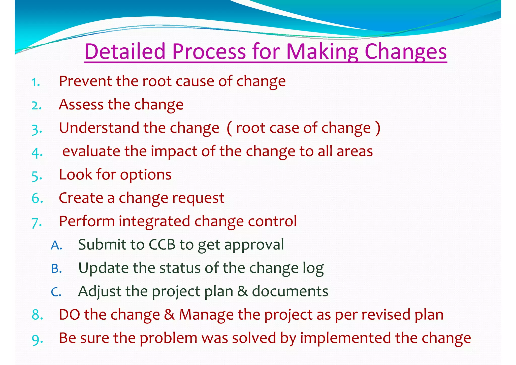 Detailed Process for Making ChangesDetailed Process for Making Changes
11 Prevent the root cause of change Prevent the root cause of change 1.1. Prevent the root cause of change Prevent the root cause of change 
2.2. Assess the change Assess the change 
h h ( f h )h h ( f h )3.3. Understand the change  ( root case of change )Understand the change  ( root case of change )
4.4. evaluate the impact of the change to all areasevaluate the impact of the change to all areas
5.5. Look for options Look for options 
6.6. Create a change requestCreate a change request6.6. Create a change requestCreate a change request
7.7. Perform integrated change controlPerform integrated change control
AA Submit to CCB to get approvalSubmit to CCB to get approvalA.A. Submit to CCB to get approvalSubmit to CCB to get approval
B.B. Update the status of the change logUpdate the status of the change log
C.C. Adjust the project plan & documents  Adjust the project plan & documents  
8.8. DO the change & Manage the project as per revised plan DO the change & Manage the project as per revised plan 
9.9. Be sure the problem was solved by implemented the changeBe sure the problem was solved by implemented the change
 