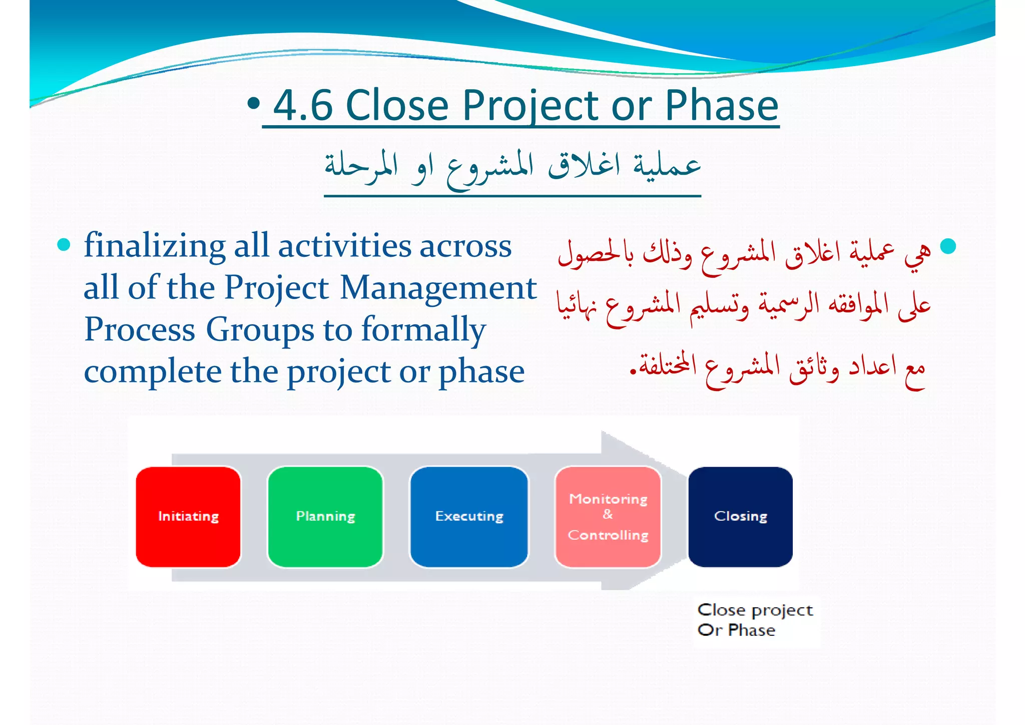 •• 44..6 6 Close Project or PhaseClose Project or Phase
‫ﻠﺔ‬ ‫اﳌ‬ ‫ا‬ ‫ع‬ ‫اﳌﺸ‬ ‫اﻏﻼق‬ ‫ﺔ‬ ‫ﻠ‬ ‫ﻋ‬‫ﻠﺔ‬ ‫اﳌ‬ ‫ا‬ ‫ع‬ ‫اﳌﺸ‬ ‫اﻏﻼق‬ ‫ﺔ‬ ‫ﻠ‬ ‫ﻋ‬‫اﳌﺮﺣﻠﺔ‬ ‫او‬ ‫اﳌﺸﺮوع‬ ‫اﻏﻼق‬ ‫ﻋﻤﻠﻴﺔ‬‫اﳌﺮﺣﻠﺔ‬ ‫او‬ ‫اﳌﺸﺮوع‬ ‫اﻏﻼق‬ ‫ﻋﻤﻠﻴﺔ‬
 finalizing all activities across finalizing all activities across  ‫ل‬ ‫ابﳊ‬ ‫ذكل‬ ‫ﳌ‬‫ا‬ ‫ﻼ‬ ‫ا‬ ‫ﺔ‬ ‫ﻠ‬‫ل‬ ‫ابﳊ‬ ‫ذكل‬ ‫ﳌ‬‫ا‬ ‫ﻼ‬ ‫ا‬ ‫ﺔ‬ ‫ﻠ‬ finalizing all activities across finalizing all activities across 
all of the Projectall of the Project Management Management 
PP G  t  f ll  G  t  f ll  
‫ابﳊﺼﻮل‬ ‫وذكل‬ ‫ﴩوع‬‫ﳌ‬‫ا‬ ‫اﻏﻼق‬ ‫ﻴﺔ‬‫ﲻﻠ‬ ‫ﱔ‬‫ابﳊﺼﻮل‬ ‫وذكل‬ ‫ﴩوع‬‫ﳌ‬‫ا‬ ‫اﻏﻼق‬ ‫ﻴﺔ‬‫ﲻﻠ‬ ‫ﱔ‬
‫ﻴﺎ‬‫ﺋ‬‫ﳖﺎ‬ ‫ﴩوع‬‫ﳌ‬‫ا‬ ‫ﺴﻠﲓ‬‫ﺗ‬‫و‬ ‫ﻴﺔ‬‫ﲰ‬‫اﻟﺮ‬ ‫اﻓﻘﻪ‬‫ﻮ‬‫اﳌ‬ ‫ﻋﲆ‬‫ﻴﺎ‬‫ﺋ‬‫ﳖﺎ‬ ‫ﴩوع‬‫ﳌ‬‫ا‬ ‫ﺴﻠﲓ‬‫ﺗ‬‫و‬ ‫ﻴﺔ‬‫ﲰ‬‫اﻟﺮ‬ ‫اﻓﻘﻪ‬‫ﻮ‬‫اﳌ‬ ‫ﻋﲆ‬
ProcessProcess Groups to formally Groups to formally 
complete the project or phasecomplete the project or phase
‫ع‬ ‫ﲓ‬ ‫ﲆ‬‫ع‬ ‫ﲓ‬ ‫ﲆ‬
‫ﺘﻠﻔﺔ‬‫خمل‬‫ا‬ ‫ﴩوع‬‫ﳌ‬‫ا‬ ‫واثﺋﻖ‬ ‫اﻋﺪاد‬ ‫ﻣﻊ‬‫ﺘﻠﻔﺔ‬‫خمل‬‫ا‬ ‫ﴩوع‬‫ﳌ‬‫ا‬ ‫واثﺋﻖ‬ ‫اﻋﺪاد‬ ‫ﻣﻊ‬..
 