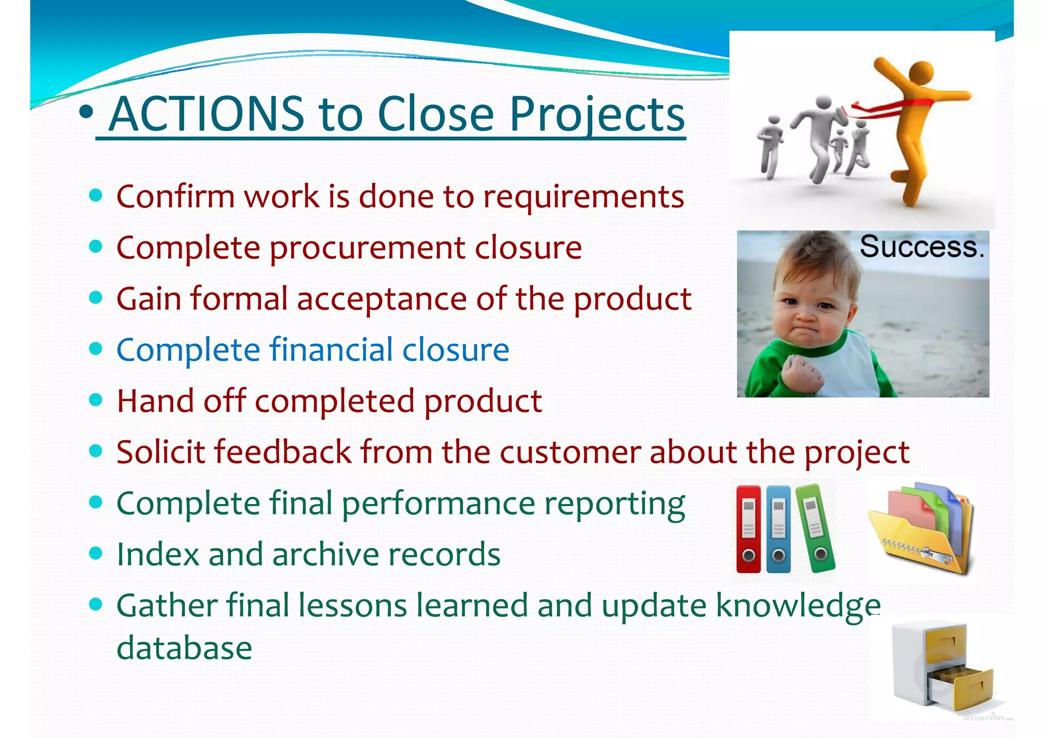 •• ACTIONS to Close ProjectsACTIONS to Close Projects
 Confirm work is done to requirementsConfirm work is done to requirements
 Complete procurement closureComplete procurement closure Complete procurement closureComplete procurement closure
 Gain formal acceptance of the productGain formal acceptance of the product
 Complete financial closure Complete financial closure 
 Hand off completed productHand off completed productHand off completed productHand off completed product
 Solicit feedback from the customer about the projectSolicit feedback from the customer about the project
C l fi l f iC l fi l f i Complete final performance reporting Complete final performance reporting 
 Index and archive recordsIndex and archive records
 Gather final lessons learned and update knowledge Gather final lessons learned and update knowledge 
databasedatabasedatabasedatabase
 