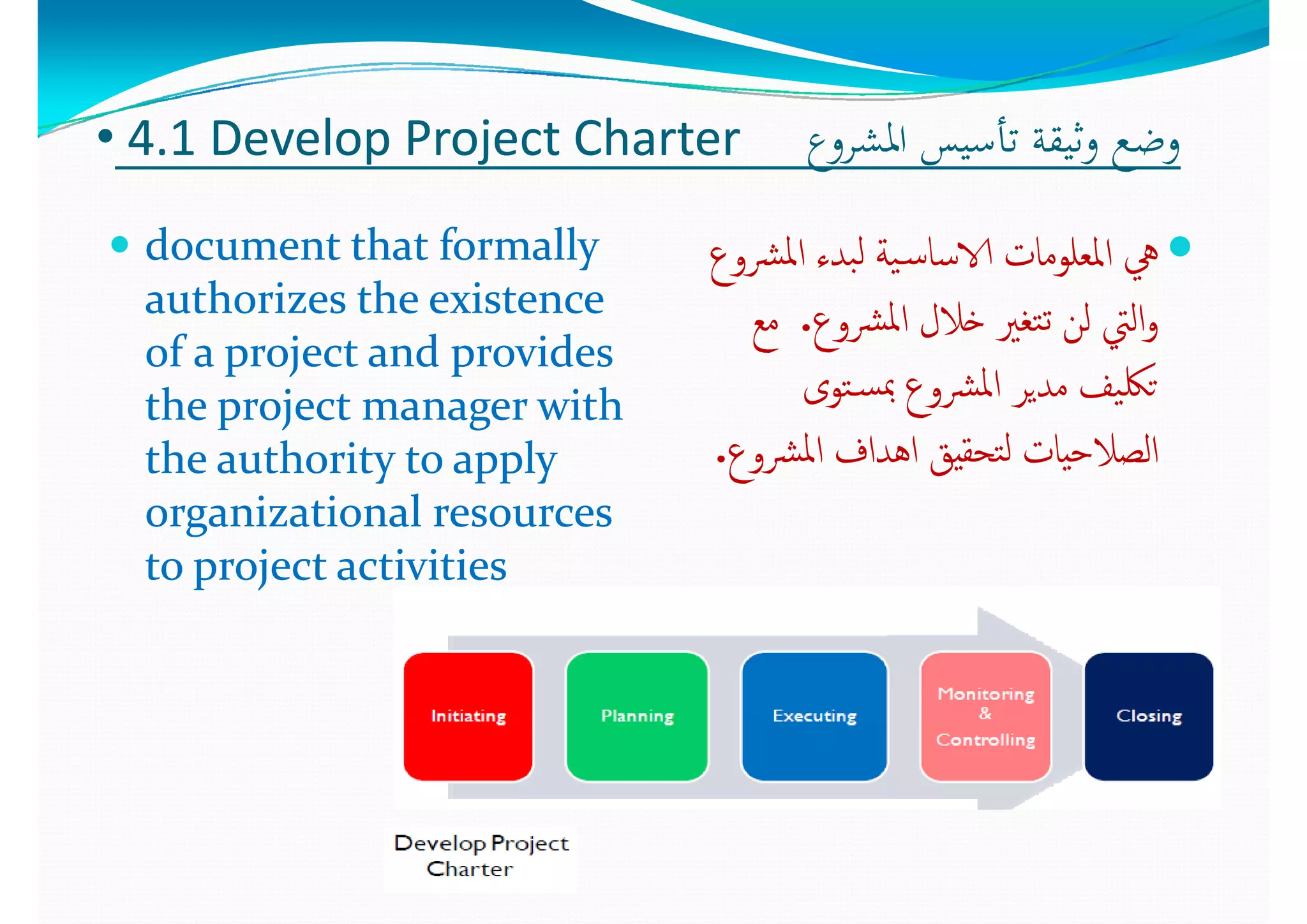 •• 44..1 1 Develop Project Charter Develop Project Charter  ‫اﳌﺸﺮوع‬ ‫ﺗﺄﺳﻴﺲ‬ ‫وﺛﻴﻘﺔ‬ ‫وﺿﻊ‬‫اﳌﺸﺮوع‬ ‫ﺗﺄﺳﻴﺲ‬ ‫وﺛﻴﻘﺔ‬ ‫وﺿﻊ‬
 document that formally document that formally 
authorizes the existence authorizes the existence 
‫ﴩوع‬‫ﳌ‬‫ا‬ ‫ﺒﺪء‬‫ﻟ‬ ‫ﻴﺔ‬‫ـ‬‫ﺳ‬‫الاﺳﺎ‬ ‫اﳌﻌﻠﻮﻣﺎت‬ ‫ﱔ‬‫ﴩوع‬‫ﳌ‬‫ا‬ ‫ﺒﺪء‬‫ﻟ‬ ‫ﻴﺔ‬‫ـ‬‫ﺳ‬‫الاﺳﺎ‬ ‫اﳌﻌﻠﻮﻣﺎت‬ ‫ﱔ‬
‫ﳌ‬‫ا‬ ‫ﻼل‬ ‫ﻟ‬ ‫اﻟ‬‫ﳌ‬‫ا‬ ‫ﻼل‬ ‫ﻟ‬ ‫اﻟ‬authorizes the existence authorizes the existence 
of a project and provides of a project and provides 
the project manager with the project manager with 
‫ﴩوع‬‫ﳌ‬‫ا‬ ‫ﺧﻼل‬ ‫ﺘﻐﲑ‬‫ﺗ‬ ‫ﻟﻦ‬ ‫اﻟﱵ‬‫و‬‫ﴩوع‬‫ﳌ‬‫ا‬ ‫ﺧﻼل‬ ‫ﺘﻐﲑ‬‫ﺗ‬ ‫ﻟﻦ‬ ‫اﻟﱵ‬‫و‬..‫ﻣﻊ‬‫ﻣﻊ‬
‫ﺘﻮى‬‫ـ‬‫ﺴ‬‫ﲟ‬ ‫ﴩوع‬‫ﳌ‬‫ا‬ ‫ﻣﺪﻳﺮ‬ ‫ﻴﻒ‬‫ﺗﳫ‬‫ﺘﻮى‬‫ـ‬‫ﺴ‬‫ﲟ‬ ‫ﴩوع‬‫ﳌ‬‫ا‬ ‫ﻣﺪﻳﺮ‬ ‫ﻴﻒ‬‫ﺗﳫ‬the project manager with the project manager with 
the authority to apply the authority to apply 
organizational resources organizational resources 
‫ع‬‫ع‬
‫ﴩوع‬‫ﳌ‬‫ا‬ ‫اﻫﺪاف‬ ‫ﺘﺤﻘﻴﻖ‬‫ﻟ‬ ‫اﻟﺼﻼﺣﻴﺎت‬‫ﴩوع‬‫ﳌ‬‫ا‬ ‫اﻫﺪاف‬ ‫ﺘﺤﻘﻴﻖ‬‫ﻟ‬ ‫اﻟﺼﻼﺣﻴﺎت‬..
organizational resources organizational resources 
to project activitiesto project activities
 