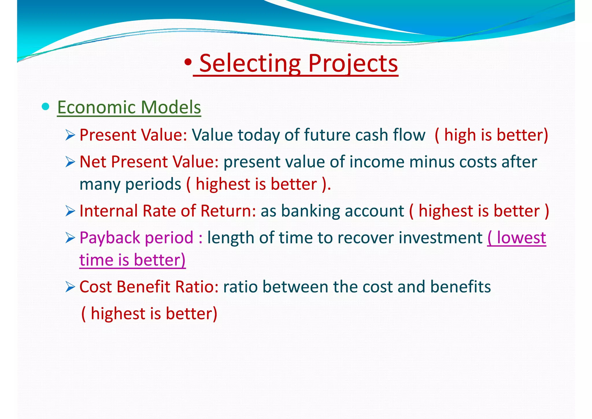 •• Selecting ProjectsSelecting Projects
 Economic ModelsEconomic Models
 Present Value:Present Value: Value today of future cash flowValue today of future cash flow ( high is better)( high is better) Present Value: Present Value: Value today of future cash flow  Value today of future cash flow  ( high is better)( high is better)
 Net Present Value: Net Present Value: present value of income minus costs after present value of income minus costs after 
many periodsmany periods ( highest is better )( highest is better )many periods many periods ( highest is better ).( highest is better ).
 Internal Rate of Return: Internal Rate of Return: as banking account as banking account ( highest is better )( highest is better )
 P b k i dP b k i d l th f ti t i t tl th f ti t i t t ( l t( l t Payback period : Payback period : length of time to recover investment length of time to recover investment ( lowest ( lowest 
time is better)time is better)
 Cost Benefit Ratio: Cost Benefit Ratio: ratio between the cost and benefits ratio between the cost and benefits 
( highest is better)( highest is better)
 
