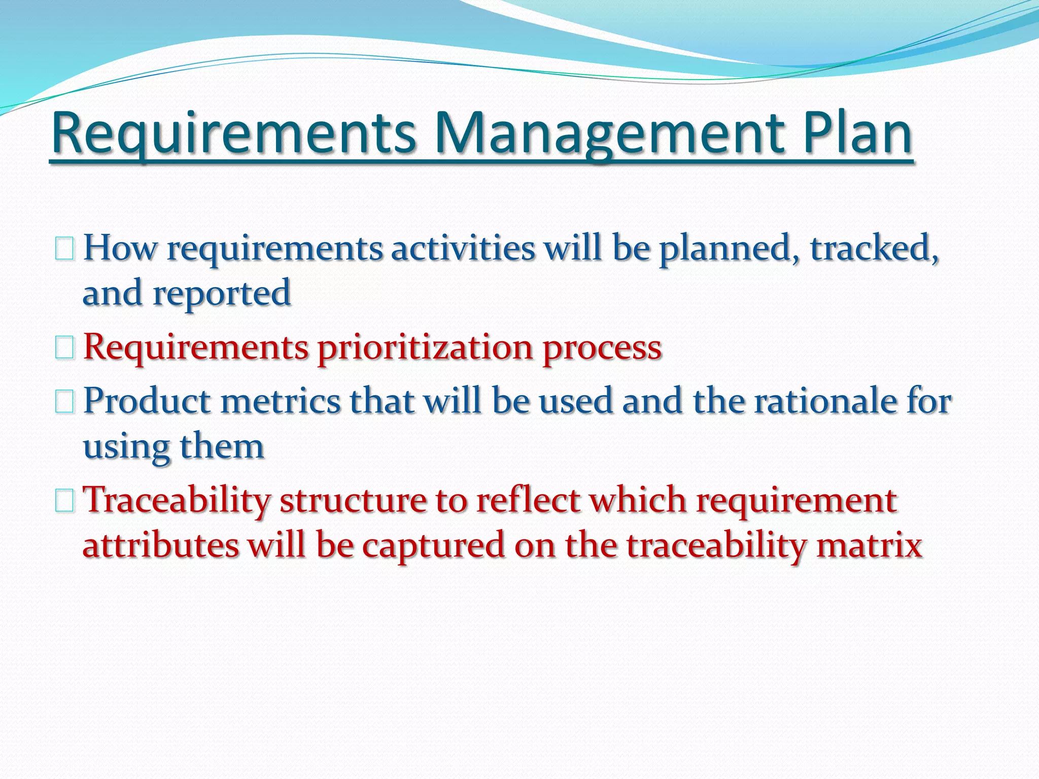 Requirements Management Plan
How requirements activities will be planned, tracked,
and reported
Requirements prioritization process
Product metrics that will be used and the rationale for
using them
Traceability structure to reflect which requirement
attributes will be captured on the traceability matrix
 