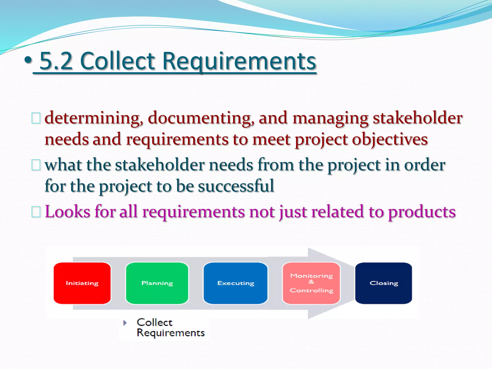 • 5.2 Collect Requirements
determining, documenting, and managing stakeholder
needs and requirements to meet project objectives
what the stakeholder needs from the project in order
for the project to be successful
Looks for all requirements not just related to products
 