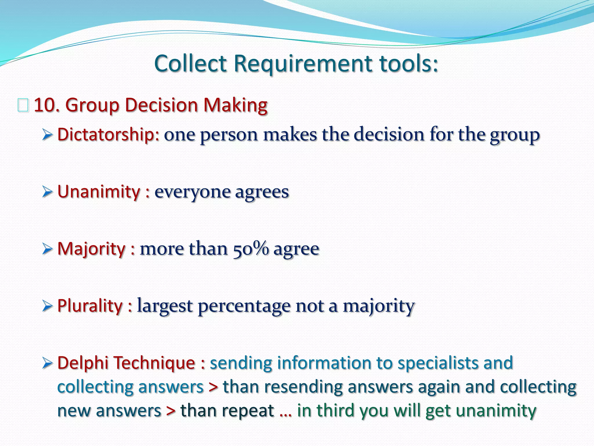 Collect Requirement tools:
10. Group Decision Making
 Dictatorship: one person makes the decision for the group
 Unanimity : everyone agrees
 Majority : more than 50% agree
 Plurality : largest percentage not a majority
 Delphi Technique : sending information to specialists and
collecting answers > than resending answers again and collecting
new answers > than repeat … in third you will get unanimity
 
