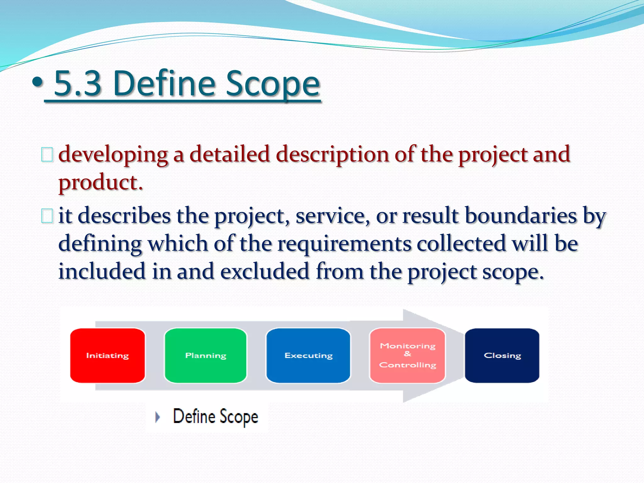 • 5.3 Define Scope
developing a detailed description of the project and
product.
it describes the project, service, or result boundaries by
defining which of the requirements collected will be
included in and excluded from the project scope.
 