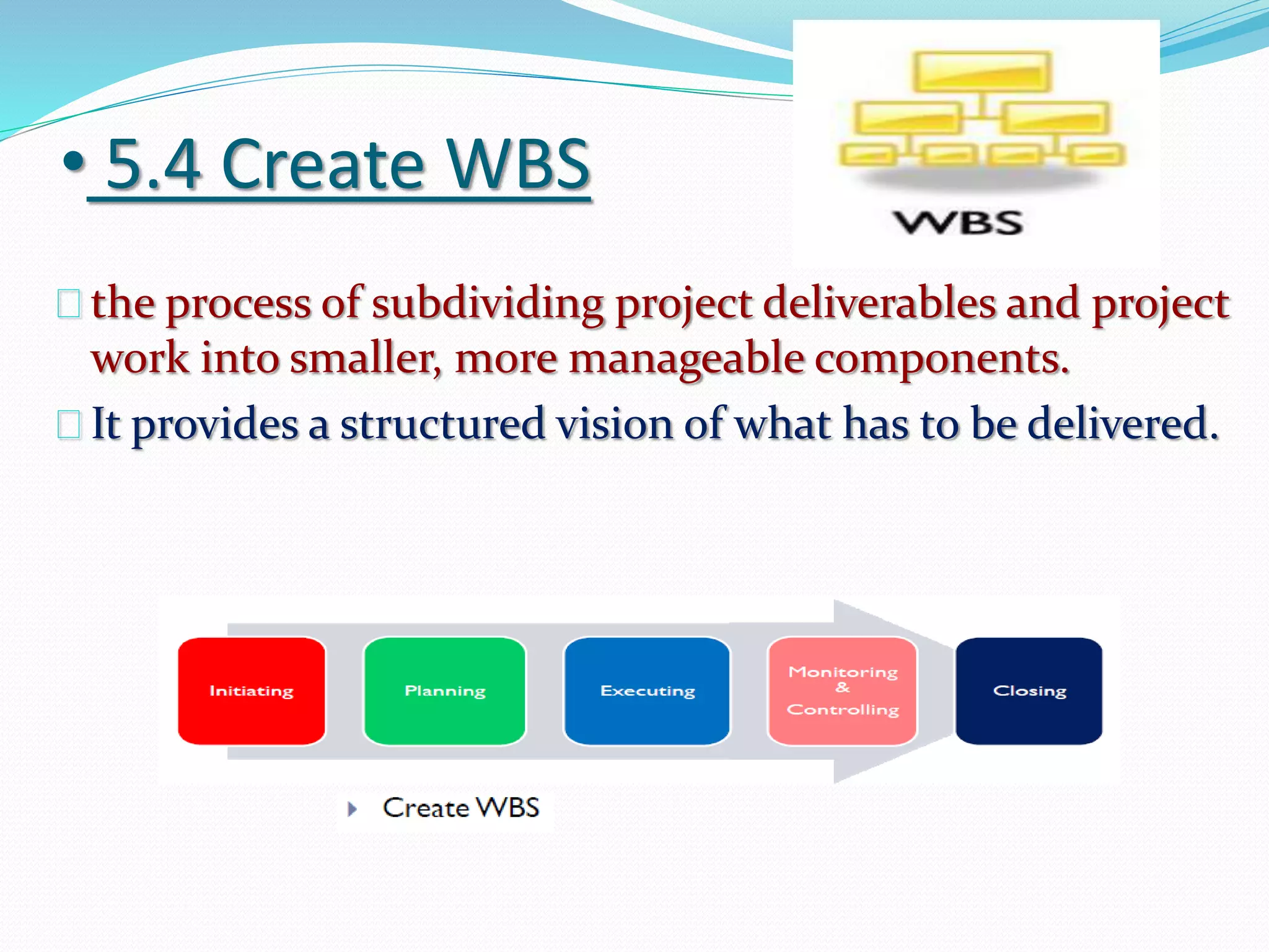 • 5.4 Create WBS
the process of subdividing project deliverables and project
work into smaller, more manageable components.
It provides a structured vision of what has to be delivered.
 