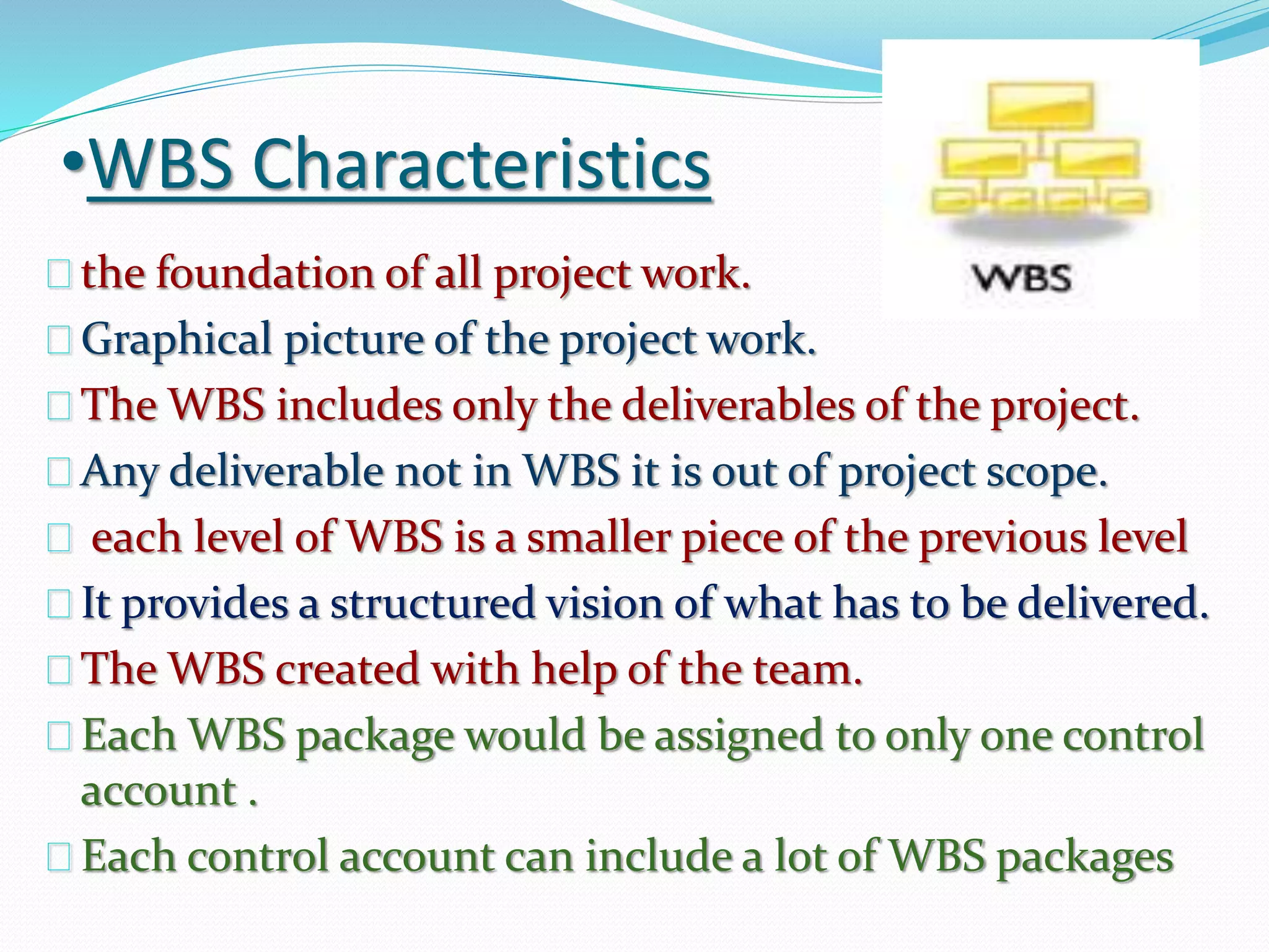 •WBS Characteristics
the foundation of all project work.
Graphical picture of the project work.
The WBS includes only the deliverables of the project.
Any deliverable not in WBS it is out of project scope.
each level of WBS is a smaller piece of the previous level
It provides a structured vision of what has to be delivered.
The WBS created with help of the team.
Each WBS package would be assigned to only one control
account .
Each control account can include a lot of WBS packages
 