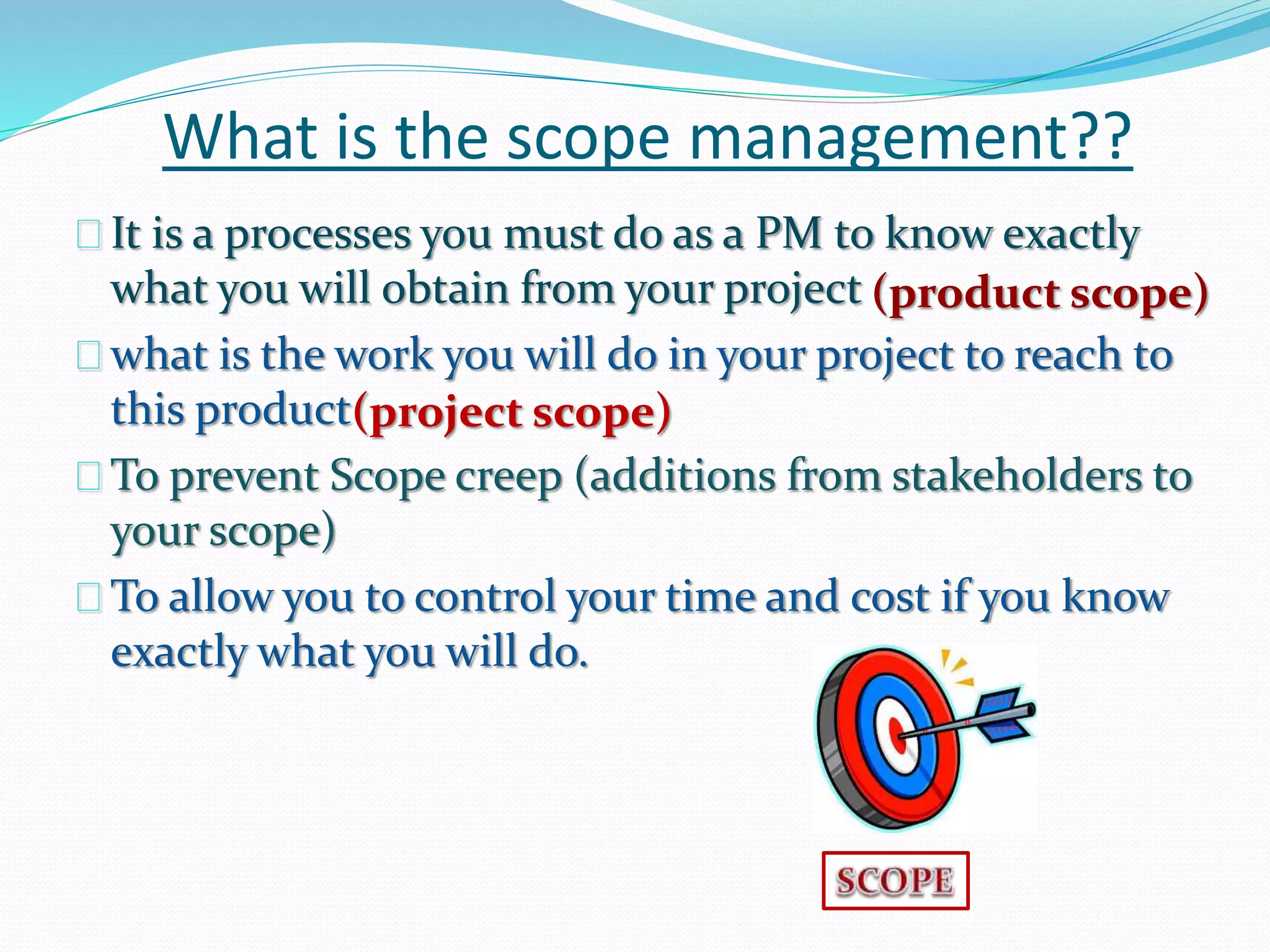 What is the scope management??
It is a processes you must do as a PM to know exactly
what you will obtain from your project
what is the work you will do in your project to reach to
this product
To prevent Scope creep (additions from stakeholders to
your scope)
To allow you to control your time and cost if you know
exactly what you will do.
(product scope)
(project scope)
 