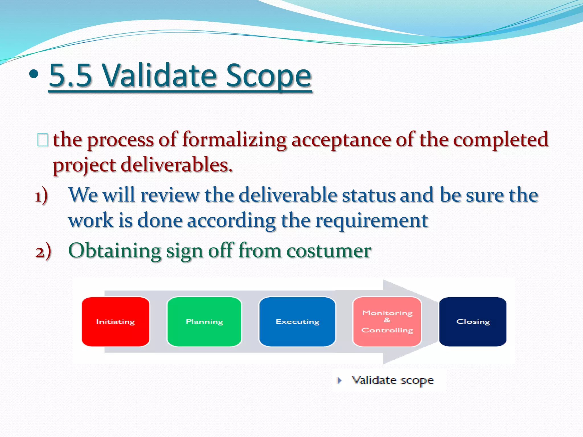 • 5.5 Validate Scope
the process of formalizing acceptance of the completed
project deliverables.
1) We will review the deliverable status and be sure the
work is done according the requirement
2) Obtaining sign off from costumer
 