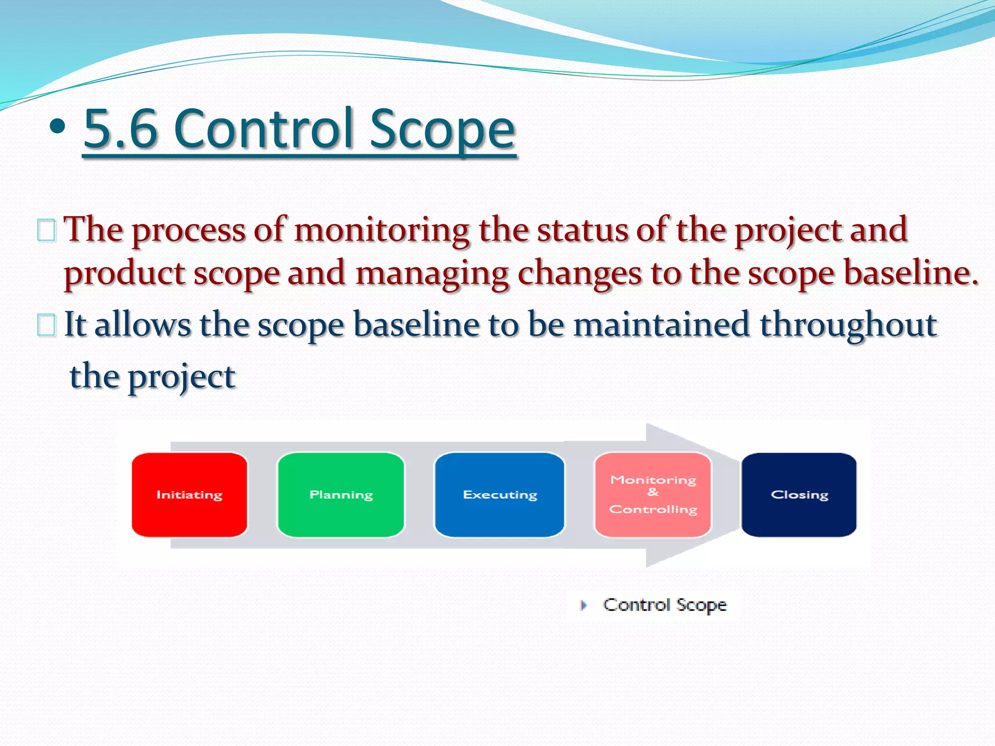 • 5.6 Control Scope
The process of monitoring the status of the project and
product scope and managing changes to the scope baseline.
It allows the scope baseline to be maintained throughout
the project
 