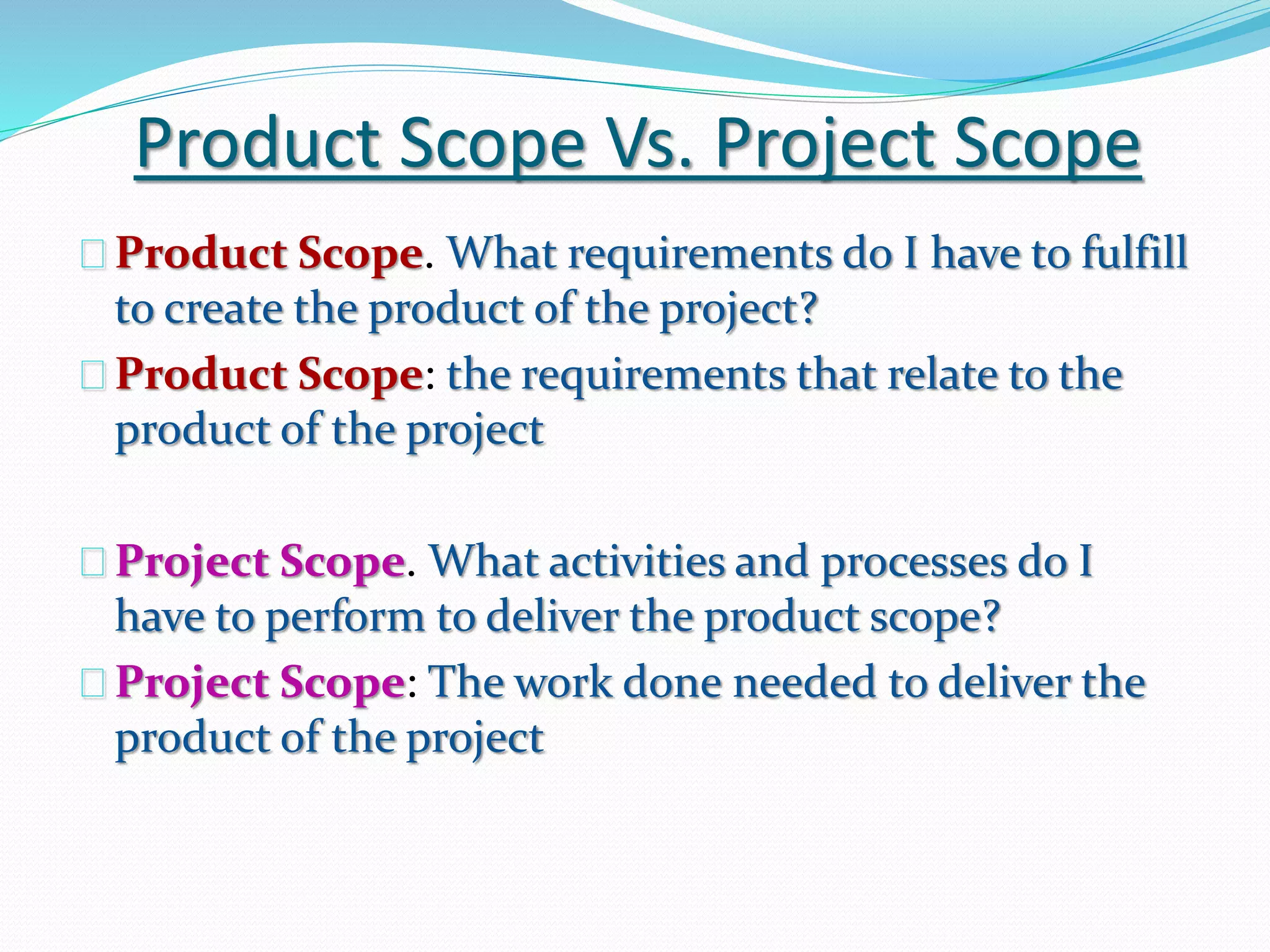 Product Scope Vs. Project Scope
Product Scope. What requirements do I have to fulfill
to create the product of the project?
Product Scope: the requirements that relate to the
product of the project
Project Scope. What activities and processes do I
have to perform to deliver the product scope?
Project Scope: The work done needed to deliver the
product of the project
 