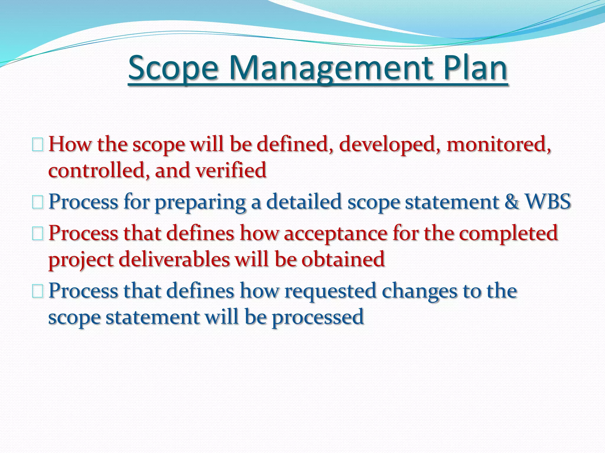 Scope Management Plan
How the scope will be defined, developed, monitored,
controlled, and verified
Process for preparing a detailed scope statement & WBS
Process that defines how acceptance for the completed
project deliverables will be obtained
Process that defines how requested changes to the
scope statement will be processed
 