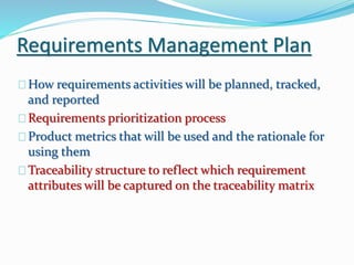 Requirements Management Plan
How requirements activities will be planned, tracked,
and reported
Requirements prioritization process
Product metrics that will be used and the rationale for
using them
Traceability structure to reflect which requirement
attributes will be captured on the traceability matrix
 