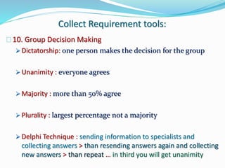 Collect Requirement tools:
10. Group Decision Making
 Dictatorship: one person makes the decision for the group
 Unanimity : everyone agrees
 Majority : more than 50% agree
 Plurality : largest percentage not a majority
 Delphi Technique : sending information to specialists and
collecting answers > than resending answers again and collecting
new answers > than repeat … in third you will get unanimity
 