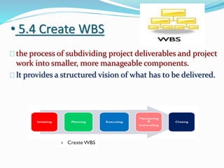• 5.4 Create WBS
the process of subdividing project deliverables and project
work into smaller, more manageable components.
It provides a structured vision of what has to be delivered.
 