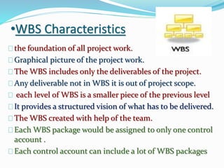 •WBS Characteristics
the foundation of all project work.
Graphical picture of the project work.
The WBS includes only the deliverables of the project.
Any deliverable not in WBS it is out of project scope.
each level of WBS is a smaller piece of the previous level
It provides a structured vision of what has to be delivered.
The WBS created with help of the team.
Each WBS package would be assigned to only one control
account .
Each control account can include a lot of WBS packages
 