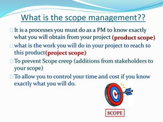 What is the scope management??
It is a processes you must do as a PM to know exactly
what you will obtain from your project
what is the work you will do in your project to reach to
this product
To prevent Scope creep (additions from stakeholders to
your scope)
To allow you to control your time and cost if you know
exactly what you will do.
(product scope)
(project scope)
 
