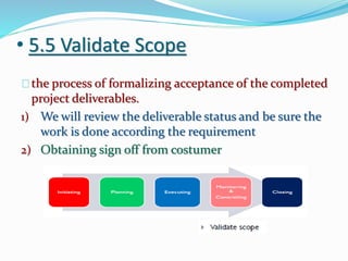 • 5.5 Validate Scope
the process of formalizing acceptance of the completed
project deliverables.
1) We will review the deliverable status and be sure the
work is done according the requirement
2) Obtaining sign off from costumer
 