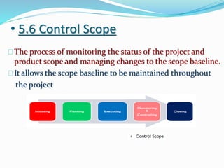 • 5.6 Control Scope
The process of monitoring the status of the project and
product scope and managing changes to the scope baseline.
It allows the scope baseline to be maintained throughout
the project
 