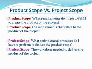 Product Scope Vs. Project Scope
Product Scope. What requirements do I have to fulfill
to create the product of the project?
Product Scope: the requirements that relate to the
product of the project
Project Scope. What activities and processes do I
have to perform to deliver the product scope?
Project Scope: The work done needed to deliver the
product of the project
 