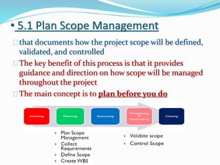 • 5.1 Plan Scope Management
that documents how the project scope will be defined,
validated, and controlled
The key benefit of this process is that it provides
guidance and direction on how scope will be managed
throughout the project
The main concept is to plan before you do
 