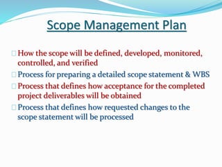 Scope Management Plan
How the scope will be defined, developed, monitored,
controlled, and verified
Process for preparing a detailed scope statement & WBS
Process that defines how acceptance for the completed
project deliverables will be obtained
Process that defines how requested changes to the
scope statement will be processed
 