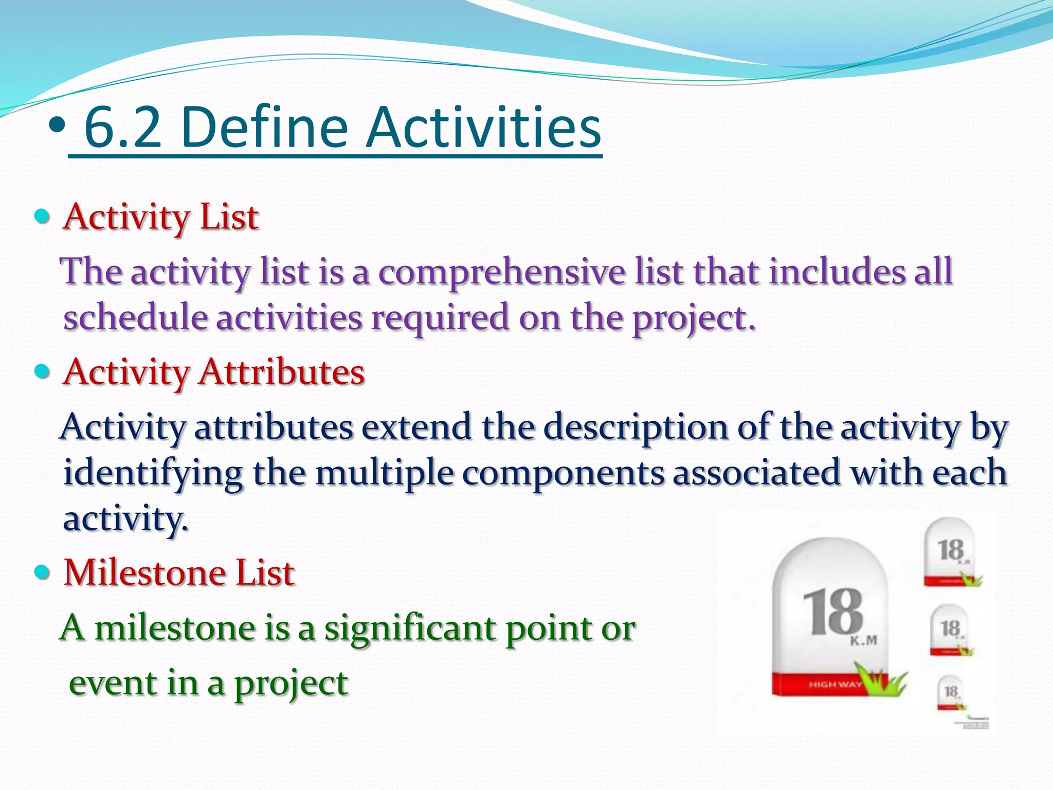 • 6.2 Define Activities
 Activity List
The activity list is a comprehensive list that includes all
schedule activities required on the project.
 Activity Attributes
Activity attributes extend the description of the activity by
identifying the multiple components associated with each
activity.
 Milestone List
A milestone is a significant point or
event in a project
 