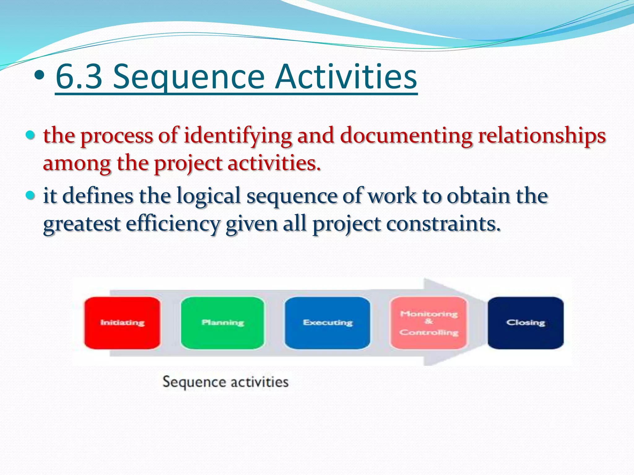 • 6.3 Sequence Activities
 the process of identifying and documenting relationships
among the project activities.
 it defines the logical sequence of work to obtain the
greatest efficiency given all project constraints.
 